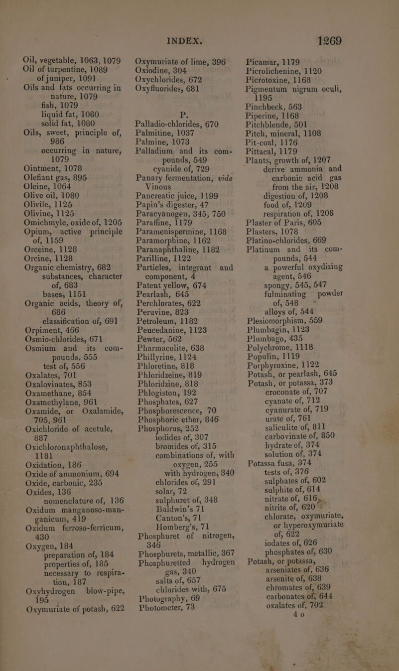 Oil, vegetable, 1063, 1079 Oil of turpentine, 1089 of juniper, 1091] Oils and fats occurring in nature, 1079 fish, 1079 liquid fat, 1080 solid fat, 1080 Oils, sweet, principle of, 986 occurring in nature, 1079 Ointment, 1078 Olefiant gas, 895 Oleine, 1064 Olive oil, 1080 Olivile, 1125 Olivine, 1125 Omichmyle, oxide of, 1205 Opium, active principle of, 1159 Orceine, 1128 Orcine, 1128 Organic chemistry, 682 substances, character of, 683 bases, 1151 Organic acids, theory of, 686 classification of, 691 Orpiment, 466 Osmio-chlorides, 671 Osmium and _ its pounds, 555 test of, 556 Oxalates, 701 Oxalovinates, 853 Oxamethane, 854 Oxamethylane, 961 Oxamide, or Oxalamide, 705, 961 Oxichloride of acetule, 887 Oxichloronaphthalose, com- Oxidation, 186 Oxide of ammonium, 694 Oxide, carbonic, 235 Oxides, 136 nomenclature of, 136 ganicum, 419 Oxidum ferroso-ferricum, 430 Oxygen, 184 preparation of, 184 properties of, 185 , necessary to respira- tion, 187 Oxyhydrogen blow-pipe, 195 Oxymuriate of potash, 622 INDEX. Oxymuriate of lime, 396 Oxiodine, 304 Oxychlorides, 672 Oxyfluorides, 681 P} Palladio-chlorides, 670 Palmitine, 1037 Palmine, 1073 Palladium and its com- pounds, 549 cyanide of, 729 Panary fermentation, vide Vinous Pancreatic juice, 1199 Papin’s digester, 47 Paracyanogen, 345, 750 Paraffiine, 1179 Paramenispermine, 1168 Paramorphine, 1162 Paranaphthaline, 1182 Parilline, 1122 Particles, integrant and component, 4 Patent yellow, 674 Pearlash, 645 Perchlorates, 622 Peruvine, 823 Petroleum, 1182 Peucedanine, 1123 Pewter, 562 Pharmacolite, 638 Phillyrine, 1124 Phloretine, 818 Phloridzeine, 819 Phloridzine, 818 Phlogiston, 192 Phosphates, 627 Phosphorescence, 70 Phosphoric ether, 846 Phosphorus, 252 iodides of, 307 bromides of, 315 combinations of, with oxygen, 255 with hydrogen, 340 chlorides of, 291 solar, 72 sulphuret of, 348 Baldwin’s 71 Canton’s, 71 Homberg’s, 71 Phosphuret of nitrogen, 346 Phosphurets, metallic, 367 Phosphuretted hydrogen gas, 340 salts of, 657 chlorides with, 675 Photography, 69 Photometer, 73 1269 Picamar, 1179 Picrolichenine, 1120 Picrotoxine, 1168 Pigmentum nigrum oculi, 1195 Pinchbeck, 563 Piperine, 1168 Pitchblende, 501 Pitch, mineral, 1108 Pit-coal, 1176 Pittacal, 1179 Plants, growth of, 1207. derive ammonia and carbonic acid gas from the air, 1208 digestion of, 1208 » food of, 1209 respiration of, 1208 Plaster of Paris, 605 Plasters, 1078 Platino-chlorides, 669 Platinum and its com- pounds, 544 a powerful oxydizing agent, 546 spongy, 545, 547 fulminating powder of, 548 = * alloys of, 544 Plesiomorphism, 559 Plumbagin, 1123 Plumbago, 435 Polychrome, 1118 Populin, 1119 Porpbyroxine, 1122 Potash, or pearlash, 645 Potash, or potassa, 373 croconate of, 707 cyanate of, 712 cyanurate of, 719 urate of, 761 saliculite of, 811 carbovinate of, 850 hydrate of, 374 solution of, 374 Potassa fusa, 374 tests of, 376 sulphates of, 602 sulphite of, 614 nitrate of, 616... nitrite of, 620°* chlorate, oxymuriate, or hyperoxymuriate of, 622 iodates of, 626 phosphates of, 630 Potash, or potassa, arseniates of, 636 arsenite of, 638 chromates of, 639 carbonates of, 644 oxalates of, 702 40