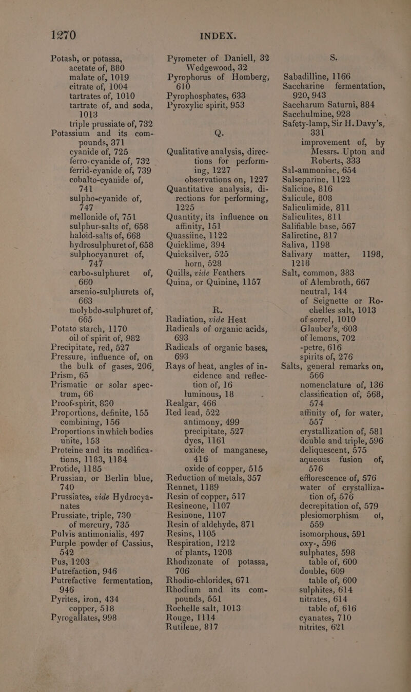 Potash, or potassa, acetate of, 880 malate of, 1019 citrate of, 1004 tartrates of, 1010 tartrate of, and soda, 1013 triple prussiate of, 732 Potassium and its com- pounds, 371 cyanide of, 725 ferro-cyanide of, 732 ferrid-cyanide of, 739 cobalto-cyanide of, sulpho-cyanide of, 747 mellonide of, 751 sulphur-salts of, 658 haloid-salts of, 668 hydrosulphuret of, 658 sulphocyanuret of, 747 carbo-sulphuret of, 660 arsenio-sulphurets of, 663 molybdo-sulphuret of, 665 Potato starch, 1170 oil of spirit of, 982 Precipitate, red, 527 Pressure, influence of, on the bulk of gases, 206, Prism, 65 Prismatic or solar spec- trum, 66 Proof-spirit, 830 Proportions, definite, 155 combining, 156 Proportions inwhich bodies unite, 153 Proteine and its modifica- tions, 1183, 1184 Protide, 1185 Prussian, or Berlin blue, 740 Prussiates, vide Hydrocya- nates Prussiate, triple, 730 of mercury, 735 Pulvis antimonialis, 497 Purple powder of Cassius, 542 Pus, 1203 Putrefaction, 946 Putrefactive fermentation, 946 Pyrites, iron, 434 copper, 518 Pyrogallates, 998 Pyrometer of Daniell, 32 Wedgewood, 32 Pyrophorus of Homberg, 610 Pyrophosphates, 633 Pyroxylic spirit, 953 Q. Qualitative analysis, direc- tions for perform- ing, 1227 observations on, 1227 Quantitative analysis, di- rections for performing, 1225 Quantity, its influence on affinity, 151 Quassiine, 1122 Quicklime, 394 — Quicksilver, 525 horn, 528 Quills, vide Feathers Quina, or Quinine, 1157 R. Radiation, vide Heat Radicals of organic acids, 693 Radicals of organic bases, 693 Rays of heat, angles of in- cidence and reflec- tion of, 16 luminous, 18 Realgar, 466 Red lead, 522 antimony, 499 precipitate, 527 dyes, 1161 oxide of manganese, 416 oxide of copper, 515 Reduction of metals, 357 Rennet, 1189 Resin of copper, 517 Resineone, 1107 Resinone, 1107 Resin of aldehyde, 871 Resins, 1105 Respiration, 1212 of plants, 1208 Rhodizonate of potassa, 706 Rhodio-chlorides, 671 Rhodium and its com- pounds, 551 Rochelle salt, 1013 Rouge, 1114 Rutilene, 817 Ss. Sabadilline, 1166 Saccharine fermentation, 920, 943 Saccharum Saturni, 884 Sacchulmine, 928 improvement of, by Messrs. Upton and Roberts, 333 Sal-ammoniac, 654 Salseparine, 1122 Salicine, 816 Salicule, 808 Saliculimide, 811 Saliculites, 811 Salifiable base, 567 Saliretine, 817 Saliva, 1198 Salivary matter, 1218 Salt, common, 383 of Alembroth, 667 neutral, 144 of Seignette or Ro- chelles salt, 1013 of sorrel, 1010 Glauber’s, ‘603 of lemons, 702 -petre, 616 spirits of, 276 Salts, general remarks on, 566 1198, nomenclature of, 136 classification of, 568, 574 affinity of, for water, 557 crystallization of, 581] double and triple, 596 deliquescent, 575 aqueous fusion of, 576 efflorescence of, 576 water of crystalliza- tion of, 576 decrepitation of, 579 plesiomorphism ol, 559 isomorphous, 591 oxy-, 596 sulphates, 598 table of, 600 double, 609 table of, 600 sulphites, 614 nitrates, 614 table of, 616 cyanates, 710 nitrites, 621 OL