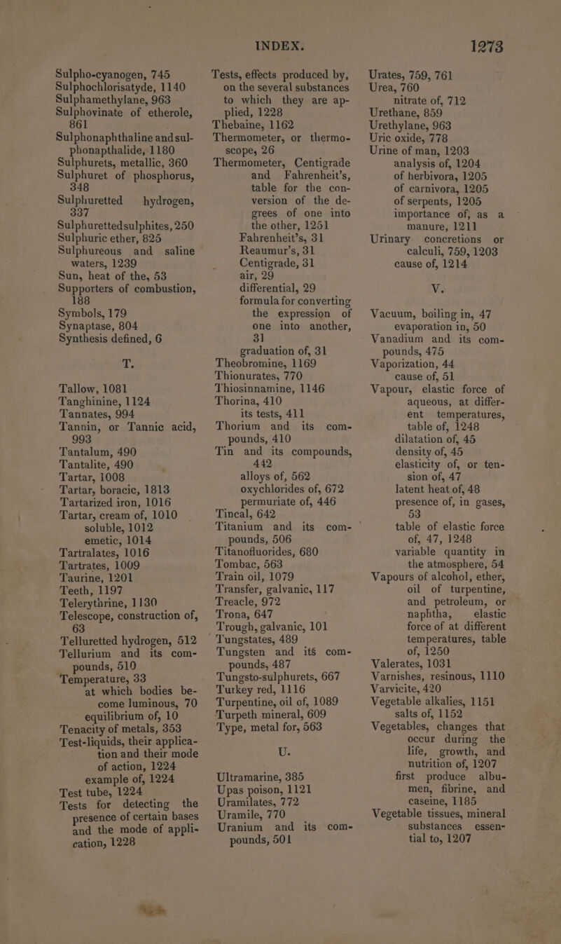 Sulpho-cyanogen, 745 Sulphochlorisatyde, 1140 Sulphamethylane, 963 Sulphovinate of etherole, 861 Sulphonaphthaline and sul- phonapthalide, 1180 Sulphurets, metallic, 360 Sulphuret of phosphorus, 348 Sulphuretted hydrogen, 337 Sulphurettedsulphites, 250 Sulphuric ether, 825 Sulphureous and_ saline waters, 1239 Sun, heat of the, 53 Supporters of combustion, 188 Symbols, 179 Synaptase, 804 Synthesis defined, 6 T. Tallow, 1081 Tanghinine, 1124 Tannates, 994 Tannin, or Tannic acid, 993 Tantalum, 490 Tantalite, 490 Tartar, 1008 Tartar, boracic, 1813 Tartarized iron, 1016 Tartar, cream of, 1010 soluble, 1012 emetic, 1014 Tartralates, 1016 Tartrates, 1009 Taurine, 1201 Teeth, 1197 Telerytorine, 1130 Telescope, construction of, 6 Telluretted hydrogen, 512 Tellurium and its com- _ pounds, 510 Temperature, 33 at which bodies be- come luminous, 70 equilibrium of, 10 Tenacity of metals, 353 Test-liquids, their applica- tion and their mode of action, 1224 example of, 1224 Test tube, 1224 Tests for detecting the presence of certain bases and the mode of appli- cation, 1228 INDEX. Tests, effects produced by, on the several substances to which they are ap- plied, 1228 Thebaine, 1162 Thermometer, or thermo- scope, 26 Thermometer, Centigrade and Fahrenheit’s, table for the con- version of the de- grees of one into the other, 1251 Fahrenheit’s, 31 Reaumur’s, 31 Centigrade, 31 air, 29 differential, 29 formula for converting the expression of one into another, 3] graduation of, 31 Theobromine, 1169 Thionurates, 770 Thiosinnamine, 1146 Thorina, 410 its tests, 411 Thorium and_ its pounds, 410 Tin and its compounds, 442 alloys of, 562 oxychlorides of, 672 permuriate of, 446 Tincal, 642 Titanium and pounds, 506 Titanofluorides, 680 Tombac, 563 Train oil, 1079 Transfer, galvanic, 117 Treacle, 972 Trona, 647 com- Tungstates, 489 Tungsten and itS com- pounds, 487 Tungsto-sulphurets, 667 Turkey red, 1116 Turpentine, oil of, 1089 Type, metal for, 563 U. Ultramarine, 385 Upas poison, 1121 Uramilates, 772 Uramile, 770 Uranium and its com- pounds, 501 1273 Urates, 759, 761 Urea, 760 nitrate of, 712 Urethane, 859 Urethylane, 963 Uric oxide, 778 Urine of man, 1203 analysis of, 1204 of herbivora, 1205 of carnivora, 1205 of serpents, 1205 importance of, as a manure, 121] Urinary concretions or calculi, 759, 1203 cause of, 1214 Vv. Vacuum, boiling in, 47 evaporation in, 50 Vanadium and its com- pounds, 475 Vaporization, 44 cause of, 51 Vapour, elastic force of aqueous, at differ- ent temperatures, table of, 1248 dilatation of, 45 density of, 45 elasticity of, or ten- sion of, 47 latent heat of, 48 presence of, in gases, 53 table of elastic force of, 47, 1248 variable quantity in the atmosphere, 54 Vapours of alcohol, ether, oil of turpentine, and petroleum, or naphtha, _ elastic force of at different temperatures, table of, 1250 Valerates, 1031 Varnishes, resinous, 1110 Varvicite, 420 Vegetable alkalies, 1151 salts of, 1152 Vegetables, changes that occur during the life, growth, and nutrition of, 1207 first produce albu- men, fibrine, and caseine, 1185 Vegetable tissues, mineral substances essen- tial to, 1207