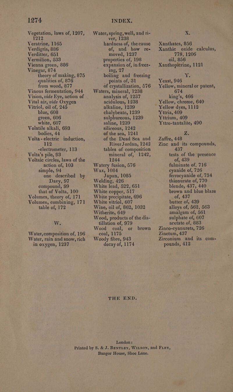 Vegetation, laws of, 1207, 1212 Veratrine, 1165 Verdigris, 886 Verditter, 651 Vermilion, 533 Vienna green, 886 Vinegar, 874 theory of making, 875 qualities of, 876 from wood, 877 Vinous fermentation, 944 Vision, vide Eye, action of Vital air, vide Oxygen Vitriol, oil of, 245 blue, 608 green, 606 white, 607 Volatile alkali, 693 bodies, 44 Volta-electric induction, 112 -electrometer, 113 Volta’s pile, 93 Voltaic circles, laws of the action of, 103 simple, 94 one described by Davy, 97 compound, 99 that of Volta, 100 Volumes, theory of, 171 Volumes, combining, 171 table of, 172 W. Water,composition of, 196 Water, rain and snow, rich in oxygen, 1237 Water, spring, well, and ri- ver, 1238 hardness of, the cause of, and how re- moved, 1237 properties of, 198 expansion of, in freez- ing, 27 boiling and freezing _ points of, 31 of crystallization, 576 Waters, mineral, 1238 analysis of, 1237 acidulous, 1238 alkaline, 1239 chalybeate, 1239 sulphureous, 1239 saline, 1239 siliceous, 1242 of the sea, 1241 of the Dead Sea and River Jordan, 1242 tables of composition mineral of, 1242, 1244 Watery fusion, 576 Wax, 1084 Japan, 1085 Welding, 426 White lead, 522, 651 White copper, 517 White precipitate, 696 White vitriol, 607 Wine, oil of, 862, 1032 Witherite, 649 Wood, products of the dis- tillation of, 979 Wood coal, or coal, 1175 Woody fibre, 943 decay of, 1174 brown THE END. London: xX Xanthates, 856 Xanthic oxide calculus, 778, 1206 oil, 856 Xanthopicrine, 1121 Yeast, 946 Yellow, mineral or patent, 674 king’s, 466 Yellow, chrome, 640 Yellow dyes, 1112 Yttria, 409 Yttrium, 409 Yttro-tantalite, 490 Z. Zaftre, 448 Zinc and its compounds, 437 tests of the presence of, 439 fulminate of, 716 cyanide of, 726 ferrocyanide of, 734 thionurate of, 770 blende, 437, 440 brown and blue blaze of, 437 butter of, 439 alloys of, 562, 563 amalgam of, 561 sulphate of, 607 acetate of, 883 Zinco-cyanurets, 726 Zinetum, 437 Zirconium and its com- pounds, 412 Bangor House, Shoe Lane.