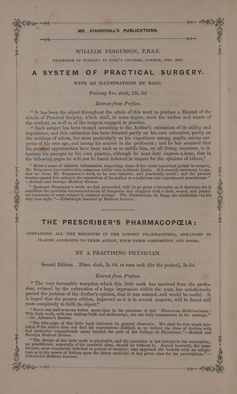 3+ SHS MR. CHURCHILL’S PUBLICATIONS. PROFESSOR OF SURGERY IN KING’S COLLEGE, LONDON, ETC. ETC. A SYSTEM OF PRACTICAL SURGERY. WITH 246 ILLUSTRATIONS BY BAGG. 9 WILLIAM FERGUSSON, F.R.S.E. } t | Foolscap 8vo. cloth, 12s. 6d. Extract from Preface. “Tt has been the object throughout the whole of this work to produce a Manual of the details of Practical Surgery, which shall, in some degree, meet the wishes and wants of the student, as well as of the surgeon engaged in practice. “ Each subject has been treated according to the Author’s estimation of its utility and importance, and this estimation has been founded partly on his own education, partly on the writings of others, but more particularly on his experience among pupils, among sur- geons of his own age, and among his seniors in the profession ; and he has assumed that his personal opportunities have been such as to entitle him, on all fitting occasions, to il- lustrate his precepts by his own practice, although he must here express a hope, that in the following pages he will not be found deficient in respect for the opinions of others.” | | | | | J *‘ What a mass of valuable information respecting some of the most important points in surgery, 4 Mr. Fergusson has contrived to compress within very moderate limits. It is scarcely necessary to say, t that we deem Mr. Fergusson’s work to be very valuable, and practically useful; and the present treatise cannot but enhance the reputation of its author as a judicious and experienced practitioner.’’ —British and Foreign Medical Review. y ** Professor Fergusson’s work, we feel persuaded, will be as great a favourite as it deserves, for it 3 n combines the powerful recommendations of cheapness and elegance with a clear, sound, and practi- + cal treatment of every subject in surgical science. The illustrations, by Bagg, are admirable—in his Q very best style.’’—Hdinburgh Journal of Medical Science. POLOLOLOLILOLOL SIO LODO OP 3&lt;Ss THE PRESCRIBER’S PHARMACOPCIA: Q CONTAINING ALL THE MEDICINES IN THE LONDON PHARMACOP@IA, ARRANGED IN CLASSES ACCORDING TO THEIR ACTION, WITH THEIR COMPOSITION AND DOSES, BY A PRACTISING PHYSICIAN. Second Edition. 32mo. cloth, 2s. 6d. or roan tuck (for the pocket), 3s. 6d. Extract from Preface. _“ The very favourable reception which this little work has received from the profes- sion, evinced by the exhaustion of a large impression within the year, has satisfactorily proved the justness of the Author’s opinion, that it was wanted, and would be useful. It is hoped that the present edition, improved as it is in several respects, will be found still more completely to fulfil its object.” “* Never was half-a-crown better spent than in the purchase of this ‘ Thesaurus Medicaminum.’ This little work, with our visiting-book and stethoscope, are our daily companions in the carriage.’’ —Dr. Johnson’s Review. “The title-page of this little book indicates its general character. We shall be very much mis- taken if the author does not find his expectations fulfilled, as we believe the class of doctors with bad memories comprehends many beyond the pale of the College of Physicians.’’—British and Foreign Medical Review. § “The design of this little work is admirable, and the execution is not inferior to the conception ; $ no practitioner, especially of the youthful class, should be without it. Armed herewith, the prac- titioner, most completely deficient in powers of memory, may approach the bedside with no misgiv- ings as to his power of hitting upon the fittest medicine of any given class for his prescription,??— Provincial Medical Journal. r he atid ANE ¢ nc, . Os &lt;i t &gt; CFS ee Tes y&amp;