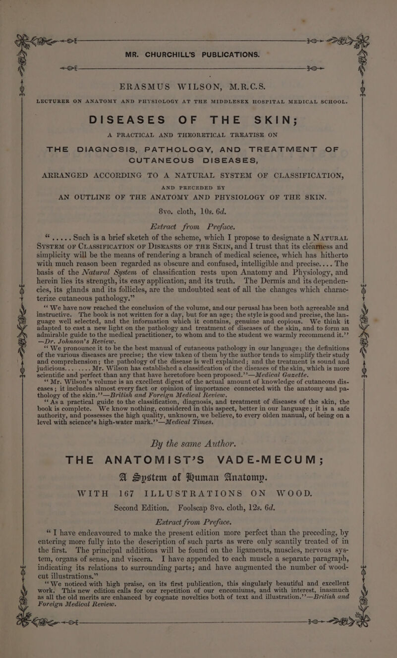 _ERASMUS WILSON, M.R.C.S. LECTURER ON ANATOMY AND PHYSIOLOGY AT THE MIDDLESEX HOSPITAL MEDICAL SCHOOL. DISEASES OF THE SKIN; A PRACTICAL AND THEORETICAL TREATISE ON THE DIAGNOSIS, PATHOLOGY, AND TREATMENT OF CUTANEOUS DISEASES, ARRANGED ACCORDING TO A NATURAL SYSTEM OF CLASSIFICATION, AND PRECEDED BY AN OUTLINE OF THE ANATOMY AND PHYSIOLOGY OF THE SKIN. 8vo. cloth, 10s. 6d. Extract from Preface. “.....Such is a brief sketch of the scheme, which I propose to designate a NATURAL SysTEM oF CLASSIFICATION OF DISEASES OF THE SKIN, and I trust that its clearness and simplicity will be the means of rendering a branch of medical science, which has hitherto with much reason been regarded as obscure and confused, intelligible and precise.... The basis of the Natural System of classification rests upon Anatomy and Physiology, and herein lies its strength, its easy application, and its truth. The Dermis and its dependen- cies, its glands and its follicles, are the undoubted seat of all the changes which charac- terize cutaneous pathology.” “«- We have now reached the conclusion of the volume, and our perusal has been both agreeable and instructive. The book is not written for a day, but for an age; the style is good and precise, the lan- guage well selected, and the information which it contains, genuine and copious. We think it adapted to cast a new light on the pathology and treatment of diseases of the skin, and to form an admirable guide to the medical practitioner, to whom and to the student we warmly recommend it.’’ —Dr. Johnson’s Review. “* We pronounce it to be the best manual of cutaneous pathology in our language; the definitions of the various diseases are precise; the view taken of them by the author tends to simplify their study and comprehension; the pathology of the disease is well explained; and the treatment is sound and judicious........ Mr. Wilson has established a classification of the diseases of the skin, which is more scientific and perfect than any that have heretofore been proposed.’’—Medical Gazette. ‘Mr. Wilson’s volume is an excellent digest of the actual amount of knowledge of cutaneous dis- eases ; it includes almost every fact or opinion of importance connected with the anatomy and pa- thology of the skin.’’—British and Foreign Medical Review. ‘‘ As a practical guide to the classification, diagnosis, and treatment of diseases of the skin, the book is complete. We know nothing, considered in this aspect, better in our language; it is a safe authority, and possesses the high quality, unknown, we believe, to every olden manual, of being on a level with science’s high-water mark.’’—Medical Times. 3o&gt; DEK ot By the same Author. THE ANATOMIST’S VADE-MECUM; A System of Human Anatomy. WITH 167 ILLUSTRATIONS ON WOOD. Second Edition. Foolscap 8vo. cloth, 12s. 6d. Extract from Preface. “ T have endeavoured to make the present edition more perfect than the preceding, by entering more fully into the description of such parts as were only scantily treated of in the first. The principal additions will be found on the ligaments, muscles, nervous sys- tem, organs of sense, and viscera. I have appended to each muscle a separate paragraph, indicating its relations to surrounding parts; and have augmented the number of wood- cut illustrations.” ‘‘We noticed with high praise, on its first publication, this singularly beautiful and excellent , work. This new edition calls for our repetition of our encomiums, and with interest, inasmuch as all the old merits are enhanced by cognate novelties both of text and illustration.’’—British and Foreign Medical Review. Ke ot 3S&gt; SPP