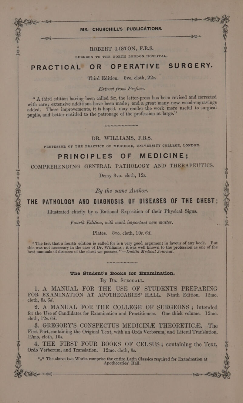 ro ROBERT LISTON, F.R.S. SURGEON TO THE NORTH LONDON HOSPITAL. PRACTICAL OR OPERATIVE SURGERY. Third Edition. 8vo. cloth, 22s. Extract from Preface. “ A third edition having been called for, the letter-press has been revised and corrected with care; extensive additions have been made; and a great many new wood-engravings added. These improvements, it is hoped, may render the work more useful to surgical pupils, and better entitled to the patronage of the profession at large.” POLED OLOL OLDIE DOL OLO LOLI LE DR. WILLIAMS, F.R.S. PROFESSOR OF THE PRACTICE OF MEDICINE, UNIVERSITY COLLEGE, LONDON. PRINCIPLES OF MEDICINE; COMPREHENDING GENERAL PATHOLOGY AND THERAPEUTICS. Demy 8vo. cloth, 12s. By the same Author. THE PATHOLOGY AND DIAGNOSIS OF DISEASES OF THE CHEST; { Illustrated chiefly by a Rational Exposition of their Physical Signs. 16+ SEK Pe +01 —— i i&gt; Fourth Edition, with much important new matter. Plates. 8vo. cloth, 10s. 6d. _ “The fact that a fourth edition is called for is a very good argument in favour of any book. But this was not necessary in the case of Dr. Williams; it was well known to the profession as one of the best manuals of diseases of the chest we possess.’’—Dublin Medical Journal. POPOLE LOLOL EIOLO LOLS LE The Student’s Books for Examination. By Dr. STEGGALL. 1. A MANUAL FOR THE USE OF STUDENTS PREPARING an ag eo ey AT APOTHECARIES’ HALL. Ninth Edition. 12mo. cloth, Ss. 6d. 2. A MANUAL FOR THE COLLEGE OF SURGEONS ; intended for the Use of Candidates for Examination and Practitioners. One thick volume. 12mo. cloth, 12s. 6d. 3. GREGORY’S CONSPECTUS MEDICINE THEORETIC. The First Part, containing the Original Text, with an Ordo Verborum, and Literal Translation. 12mo. cloth, 10s. $ 4. THE FIRST FOUR BOOKS OF CELSUS; containing the Text, $ Ordo Verborum, and Translation. 12mo. cloth, 8s. *,* The above two Works comprise the entire Latin Classics required for Examination at Apothecaries’ Hall. 12 PEI