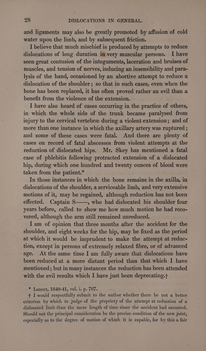 and ligaments may also be greatly promoted by affusion of cold water upon the limb, and by subsequent friction. I believe that much mischief is produced by attempts to reduce dislocations of long duration in very muscular persons. I have seen great contusion of the integuments, laceration and bruises of muscles, and tension of nerves, inducing an insensibility and para- lysis of the hand, occasioned by an abortive attempt to reduce a dislocation of the shoulder; so that in such cases, even when the bone has been replaced, it has often proved rather an evil than a benefit from the violence of the extension. I have also heard of cases occurring in the practice of others, in which the whole side of the trunk became paralysed from injury to the cervical vertebree during a violent extension; and of more than one instance in which the axillary artery was ruptured ; and some of these cases were fatal. And there are plenty of cases on record of fatal abscesses from violent attempts at the reduction of dislocated hips. Mr. Skey has mentioned a fatal case of phlebitis following protracted extension of a dislocated hip, during which one hundred and twenty ounces of blood were taken from the patient.* In those instances in which the bone remains in the axilla, in dislocations of the shoulder, a serviceable limb, and very extensive motions of it, may be regained, although reduction has not been effected. Captain S——, who had dislocated his shoulder four years before, called to show me how much motion he had reco- vered, although the arm still remained unreduced. I am of opinion that three months after the accident for the shoulder, and eight weeks for the hip, may be fixed as the period at which it would be imprudent to make the attempt at reduc- tion, except in persons of extremely relaxed fibre, or of advanced age. At the same time I am fully aware that dislocations have been reduced at a more distant period than that which I have mentioned ; but in many instances the reduction has been attended with the evil results which I have just been deprecating.+ * Lancet, 1840-41, vol. i. p. 767. + I would respectfully submit to the author whether there be not a better criterion by which to judge of the propriety of the attempt at reduction of a dislocated limb than the mere length of time since the accident had occurred. Should not the principal consideration be the precise condition of the new joint, especially as to the degree of motion of which it is capable, for by this a fair
