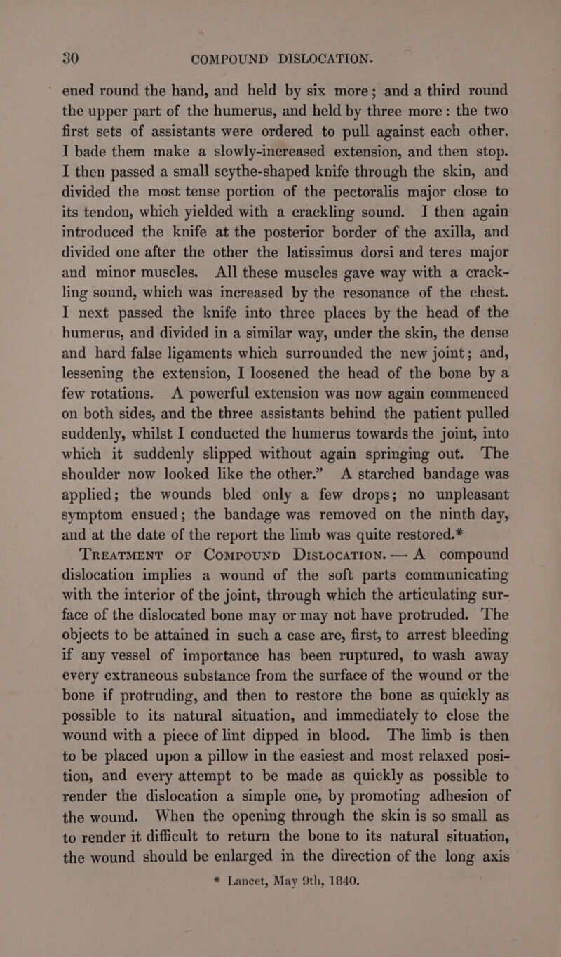 * ened round the hand, and held by six more; and a third round the upper part of the humerus, and held by three more: the two first sets of assistants were ordered to pull against each other. I bade them make a slowly-increased extension, and then stop. I then passed a small scythe-shaped knife through the skin, and divided the most tense portion of the pectoralis major close to its tendon, which yielded with a crackling sound. I then again introduced the knife at the posterior border of the axilla, and divided one after the other the latissimus dorsi and teres major and minor muscles. All these muscles gave way with a crack- ling sound, which was increased by the resonance of the chest. I next passed the knife into three places by the head of the humerus, and divided in a similar way, under the skin, the dense and hard false ligaments which surrounded the new joint; and, lessening the extension, I loosened the head of the bone by a few rotations. A powerful extension was now again commenced on both sides, and the three assistants behind the patient pulled suddenly, whilst I conducted the humerus towards the joint, into which it suddenly slipped without again springing out. The shoulder now looked like the other.” A starched bandage was applied; the wounds bled only a few drops; no unpleasant symptom ensued; the bandage was removed on the ninth day, and at the date of the report the limb was quite restored.* TREATMENT OF Compound Distocation. — A compound dislocation implies a wound of the soft parts communicating with the interior of the joint, through which the articulating sur- face of the dislocated bone may or may not have protruded. ‘The objects to be attained in such a case are, first, to arrest bleeding if any vessel of importance has been ruptured, to wash away every extraneous substance from the surface of the wound or the bone if protruding, and then to restore the bone as quickly as possible to its natural situation, and immediately to close the wound with a piece of lint dipped in blood. ‘The limb is then to be placed upon a pillow in the easiest and most relaxed posi- tion, and every attempt to be made as quickly as possible to render the dislocation a simple one, by promoting adhesion of the wound. When the opening through the skin is so small as to render it difficult to return the bone to its natural situation, the wound should be enlarged in the direction of the long axis * Lancet, May 9th, 1840.