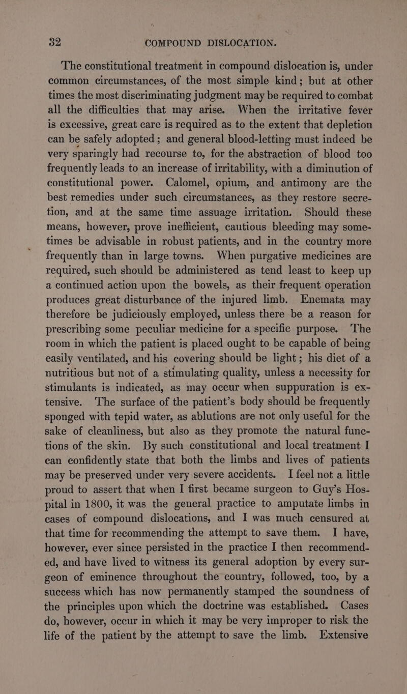 The constitutional treatment in compound dislocation is, under common circumstances, of the most simple kind; but at other times the most discriminating judgment may be required to combat all the difficulties that may arise. When the irritative fever is excessive, great care is required as to the extent that depletion can be safely adopted; and general blood-letting must indeed be very sparingly had recourse to, for the abstraction of blood too frequently leads to an increase of irritability, with a diminution of constitutional power. Calomel, opium, and antimony are the best remedies under such circumstances, as they restore secre- tion, and at the same time assuage irritation. Should these means, however, prove inefficient, cautious bleeding may some- times be advisable in robust patients, and in the country more frequently than in large towns. When purgative medicines are required, such should be administered as tend least to keep up a continued action upon the bowels, as their frequent operation produces great disturbance of the injured limb. Enemata may therefore be judiciously employed, unless there be a reason for prescribing some peculiar medicine for a specific purpose. ‘The room in which the patient is placed ought to be capable of being easily ventilated, and his covering should be light; his diet of a nutritious but not of a stimulating quality, unless a necessity for stimulants is indicated, as may occur when suppuration is ex- tensive. The surface of the patient’s body should be frequently sponged with tepid water, as ablutions are not only useful for the sake of cleanliness, but also as they promote the natural func- tions of the skin. By such constitutional and local treatment I can confidently state that both the limbs and lives of patients may be preserved under very severe accidents. I feel not a little proud to assert that when I first became surgeon to Guy’s Hos- pital in 1800, it was the general practice to amputate limbs in cases of compound dislocations, and I was much censured at that time for recommending the attempt to save them. I have, however, ever since persisted in the practice I then recommend- ed, and have lived to witness its general adoption by every sur- geon of eminence throughout the country, followed, too, by a success which has now permanently stamped the soundness of the principles upon which the doctrine was established. Cases do, however, occur in which it may be very improper to risk the life of the patient by the attempt to save the limb. Extensive