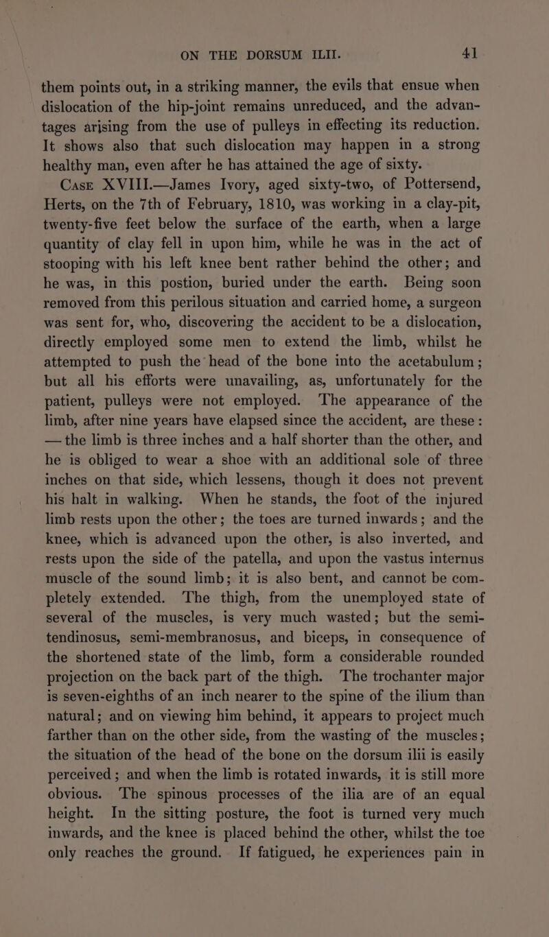 them points out, in a striking manner, the evils that ensue when dislocation of the hip-jomt remains unreduced, and the advan- tages arjsing from the use of pulleys in effecting its reduction. It shows also that such dislocation may happen in a strong healthy man, even after he has attained the age of sixty. Case XVIII.—James Ivory, aged sixty-two, of Pottersend, Herts, on the 7th of February, 1810, was working in a clay-pit, twenty-five feet below the surface of the earth, when a large quantity of clay fell in upon him, while he was in the act of stooping with his left knee bent rather behind the other; and he was, in this postion, buried under the earth. Being soon removed from this perilous situation and carried home, a surgeon was sent for, who, discovering the accident to be a dislocation, directly employed some men to extend the limb, whilst he attempted to push the head of the bone into the acetabulum ; but all his efforts were unavailing, as, unfortunately for the patient, pulleys were not employed. ‘The appearance of the limb, after nine years have elapsed since the accident, are these : — the limb is three inches and a half shorter than the other, and he is obliged to wear a shoe with an additional sole of three inches on that side, which lessens, though it does not prevent his halt in walking. When he stands, the foot of the injured limb rests upon the other; the toes are turned inwards; and the knee, which is advanced upon the other, is also inverted, and rests upon the side of the patella, and upon the vastus internus muscle of the sound limb; it is also bent, and cannot be com- pletely extended. The thigh, from the unemployed state of several of the muscles, is very much wasted; but the semi- tendinosus, semi-membranosus, and biceps, in consequence of the shortened state of the limb, form a considerable rounded projection on the back part of the thigh. The trochanter major is seven-eighths of an inch nearer to the spine of the ilium than natural; and on viewing him behind, it appears to project much farther than on the other side, from the wasting of the muscles; the situation of the head of the bone on the dorsum ilii is easily perceived ; and when the limb is rotated inwards, it is still more obvious. ‘The spinous processes of the ilia are of an equal height. In the sitting posture, the foot is turned very much inwards, and the knee is placed behind the other, whilst the toe only reaches the ground. If fatigued, he experiences pain in