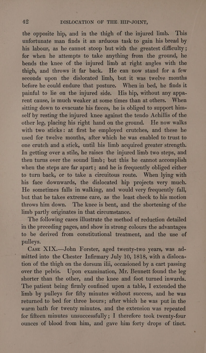 the opposite hip, and in the thigh of the injured limb. This unfortunate man finds it an arduous task to gain his bread by his labour, as he cannot stoop but with the greatest difficulty ; for when he attempts to take anything from the ground, he bends the knee of the injured limb at right angles with the thigh, and throws it far back. He can now stand for a few seconds upon the dislocated limb, but it was twelve months before he could endure that posture. When in bed, he finds it painful to lie on the injured side. His hip, without any appa- rent cause, is much weaker at some times than at others. When sitting down to evacuate his feces, he is obliged to support him- self by resting the injured knee against the tendo Achillis of the other leg, placing his right hand on the ground. He now walks with two sticks: at first he employed crutches, and these he used for twelve months, after which he was enabled to trust to one crutch and a stick, until his limb acquired greater strength. In getting over a stile, he raises the injured limb two steps, and then turns over the sound limb; but this he cannot accomplish when the steps are far apart; and he is frequently obliged either to turn back, or to take a circuitous route. When lying with his face downwards, the dislocated hip projects very much. He sometimes falls in walking, and would very frequently fall, but that he takes extreme care, as the least check to his motion throws him down. ‘The knee is bent, and the shortening of the limb partly originates in that circumstance. The following cases illustrate the method of reduction detailed in the preceding pages, and show in strong colours the advantages to be derived from constitutional treatment, and the use of pulleys. Case XIX.—John Forster, aged twenty-two years, was ad- mitted into the Chester Infirmary July 10, 1818, with a disloca- tion of the thigh on the dorsum ilii, occasioned by a cart passing over the pelvis. Upon examination, Mr. Bennett found the leg shorter than the other, and the knee and foot turned inwards. The patient being firmly confined upon a table, I extended the limb by pulleys for fifty minutes without success, and he was returned to bed for three hours; after which he was put in the warm bath for twenty minutes, and the extension was repeated for fifteen minutes unsuccessfully; I therefore took twenty-four ounces of blood from him, and gave him forty drops of tinct.