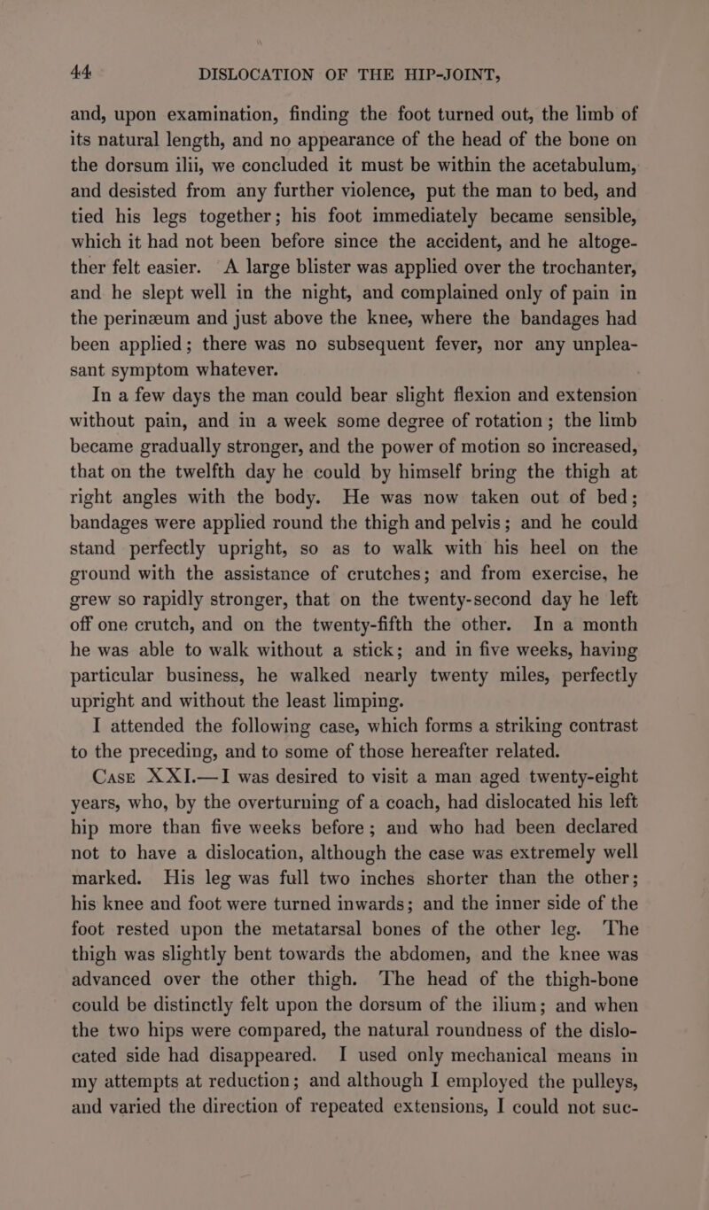and, upon examination, finding the foot turned out, the limb of its natural length, and no appearance of the head of the bone on the dorsum ilii, we concluded it must be within the acetabulum, and desisted from any further violence, put the man to bed, and tied his legs together; his foot immediately became sensible, which it had not been before since the accident, and he altoge- ther felt easier. A large blister was applied over the trochanter, and he slept well in the night, and complained only of pain in the perinzeum and just above the knee, where the bandages had been applied; there was no subsequent fever, nor any unplea- sant symptom whatever. In a few days the man could bear slight flexion and extension without pain, and in a week some degree of rotation; the limb became gradually stronger, and the power of motion so increased, that on the twelfth day he could by himself bring the thigh at right angles with the body. He was now taken out of bed; bandages were applied round the thigh and pelvis; and he could stand perfectly upright, so as to walk with his heel on the ground with the assistance of crutches; and from exercise, he grew so rapidly stronger, that on the twenty-second day he left off one crutch, and on the twenty-fifth the other. In a month he was able to walk without a stick; and in five weeks, having particular business, he walked nearly twenty miles, perfectly upright and without the least limping. I attended the following case, which forms a striking contrast to the preceding, and to some of those hereafter related. CasE XXI.—I was desired to visit a man aged twenty-eight years, who, by the overturning of a coach, had dislocated his left hip more than five weeks before; and who had been declared not to have a dislocation, although the case was extremely well marked. His leg was full two inches shorter than the other; his knee and foot were turned inwards; and the inner side of the foot rested upon the metatarsal bones of the other leg. The thigh was slightly bent towards the abdomen, and the knee was advanced over the other thigh. The head of the thigh-bone could be distinctly felt upon the dorsum of the ilium; and when the two hips were compared, the natural roundness of the dislo- cated side had disappeared. I used only mechanical means in my attempts at reduction; and although I employed the pulleys,