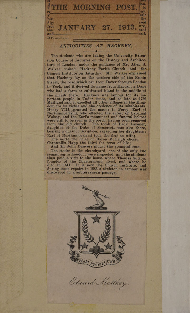 ei Dh ee . who a are ng the Inv vt : fob Caine of Uestiresy ‘on the ‘History a ture of London, under the guidance of ‘Mr. All | Walker, visited Hackney Parish Church a ‘| Church Institute on Saturday. Mr. Walker « | that Hackney lay on the western side of the Era | Street, the road which ran from Dover through London to York, and it derived its name from Haccan, a Dane | who had a farm or cultivated island i in the middle ‘of | | the marsh there. Hackney Behe famous for its im- | vortant people in Tudor times ‘and as late as 1756 | Maitland said it excelled all other villages in the King- | & | dom for its riches and the opulence of its inhabitants. | Henry VIII. granted the manor to Percy Earl of | | Northumberland, who effected the arrest of Cardinal a Wolsey, and the Earl’s monument and funeral helmet | ' were still to be seen in the Dorel nating been removed from the old church. The tomb of Lady ‘Latimer, {| | daughter of the Duke of Somerset, was also there, | 4 bearing a quaint inscription, | regarding her daughte | Earl of Northumberland poe pacer to-wife;, 74 | The nexte the heire of. hie fy leigh chose; | Cornwallis Happ the third for ASS of difes\8 NS And Sir J John ‘Danvers: pluckt the youngest rose. | “The stocks in the churchyard, one of the only t } srminin f in London, were inspected, and the stude | then paid a visit to the house where Thomas Sutt | founder of the Charterhouse, lived, and where | died in 1611. It. is now the. Church Institute, and ‘during some repairs in 1886 a skeleton in armour was | A Saat oh a subterranean: pela hin