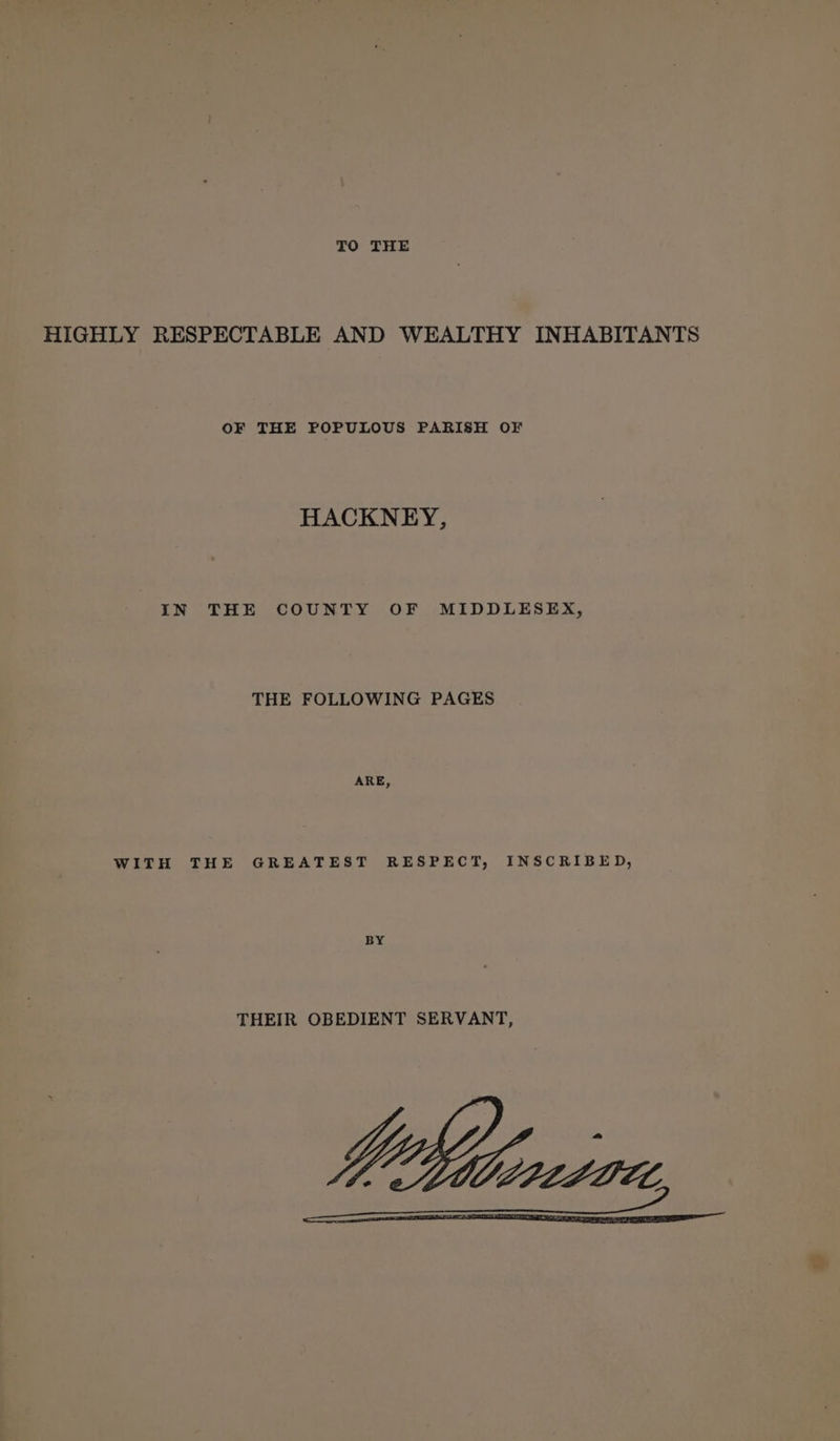 TO THE HIGHLY RESPECTABLE AND WEALTHY INHABITANTS OF THE POPULOUS PARISH OF HACKNEY, IN THE COUNTY OF MIDDLESEX, THE FOLLOWING PAGES ARE, WITH THE GREATEST RESPECT, INSCRIBED, BY THEIR OBEDIENT SERVANT,