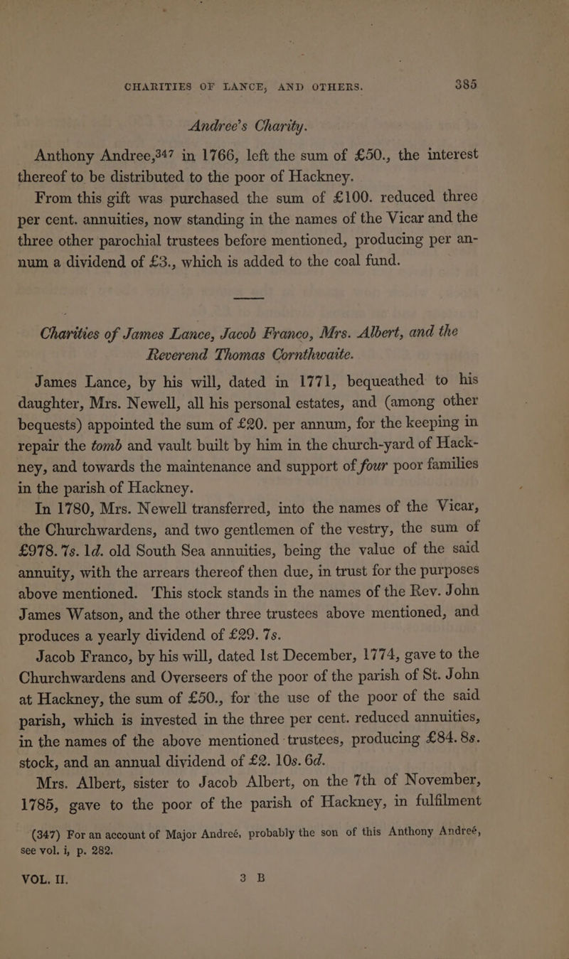Andree’s Charity. Anthony Andree,347 in 1766, left the sum of £50., the interest thereof to be distributed to the poor of Hackney. From this gift was purchased the sum of £100. reduced three per cent. annuities, now standing in the names of the Vicar and the three other parochial trustees before mentioned, producing per an- num a dividend of £3., which is added to the coal fund. eee = Charities of James Lance, Jacob Franco, Mrs. Albert, and the Reverend Thomas Cornthwaite. James Lance, by his will, dated in 1771, bequeathed to his daughter, Mrs. Newell, all his personal estates, and (among other bequests) appointed the sum of £20. per annum, for the keeping in repair the tomb and vault built by him in the church-yard of Hack- ney, and towards the maintenance and support of four poor families in the parish of Hackney. In 1780, Mrs. Newell transferred, into the names of the Vicar, the Churchwardens, and two gentlemen of the vestry, the sum of £978. 7s. 1d. old South Sea annuities, being the value of the said annuity, with the arrears thereof then due, in trust for the purposes above mentioned. ‘This stock stands in the names of the Rev. John James Watson, and the other three trustees above mentioned, and produces a yearly dividend of £29. 7s. Jacob Franco, by his will, dated Ist December, 1774, gave to the Churchwardens and Overseers of the poor of the parish of St. John at Hackney, the sum of £50., for the use of the poor of the said parish, which is invested in the three per cent. reduced annuities, in the names of the above mentioned ‘trustees, producing £84. 8s. stock, and an annual dividend of £2. 10s. 6d. Mrs. Albert, sister to Jacob Albert, on the 7th of November, 1785, gave to the poor of the parish of Hackney, in fulfilment (347) For an account of Major Andreé, probably the son of this Anthony Andreé, See vol. i, p. 282. VOL. II. 3 B