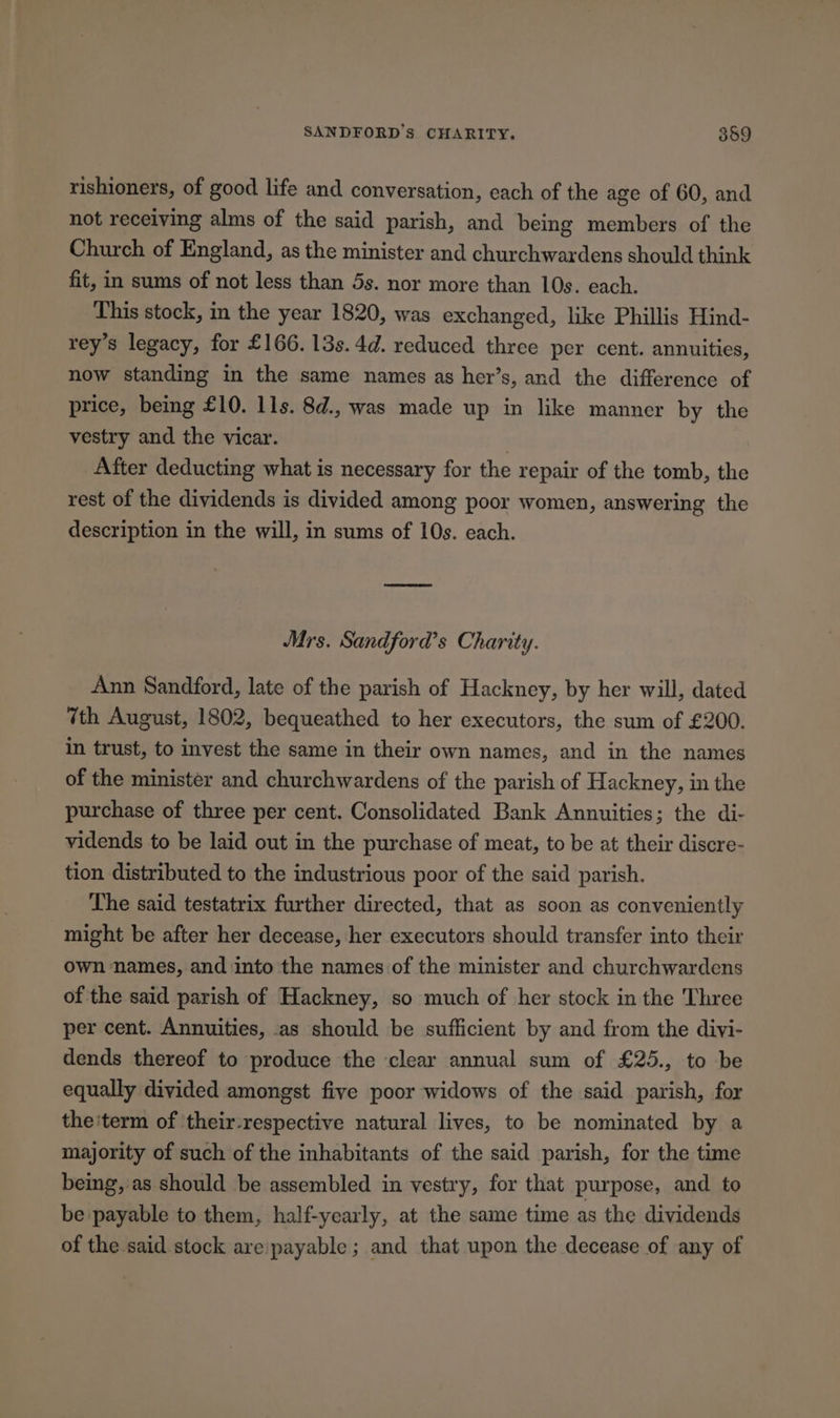 SANDFORD’s CHARITY. 359 rishioners, of good life and conversation, each of the age of 60, and not receiving alms of the said parish, and being members of the Church of England, as the minister and churchwardens should think fit, in sums of not less than 5s. nor more than 10s. each. This stock, in the year 1820, was exchanged, like Phillis Hind- rey’s legacy, for £166. 13s. 4d. reduced three per cent. annuities, now standing in the same names as her’s, and the difference of price, being £10. 11s. 8d., was made up in like manner by the vestry and the vicar. | After deducting what is necessary for the repair of the tomb, the rest of the dividends is divided among poor women, answering the description in the will, in sums of 10s. each. Mrs. Sandford’s Charity. Ann Sandford, late of the parish of Hackney, by her will, dated 7th August, 1802, bequeathed to her executors, the sum of £200. in trust, to invest the same in their own names, and in the names of the minister and churchwardens of the parish of Hackney, in the purchase of three per cent. Consolidated Bank Annuities; the di- vidends to be laid out in the purchase of meat, to be at their discre- tion distributed to the industrious poor of the said parish. The said testatrix further directed, that as soon as conveniently might be after her decease, her executors should transfer into their own names, and into the names of the minister and churchwardens of the said parish of Hackney, so much of her stock in the Three per cent. Annuities, .as should be sufficient by and from the divi- dends thereof to produce the clear annual sum of £25., to be equally divided amongst five poor widows of the said parish, for the'term of 'their-respective natural lives, to be nominated by a majority of such of the inhabitants of the said parish, for the time being, as should be assembled in vestry, for that purpose, and to be payable to them, half-yearly, at the same time as the dividends of the said stock are:payable ; and that upon the decease of any of
