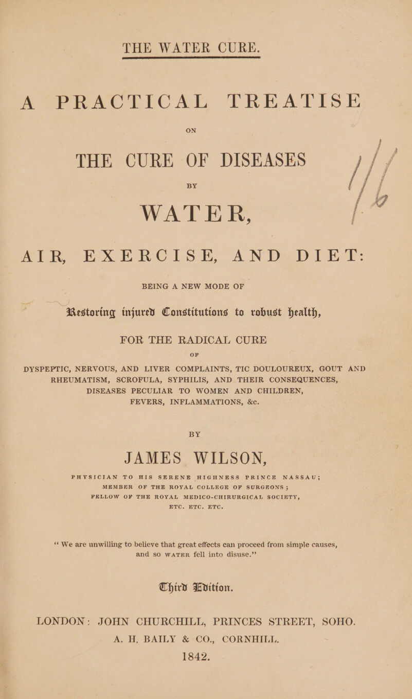 THE WATER CURE. SePRACETICAL TREATISE ON BY WATER, a AIR EXERCISE, AND: DIET: BEING A NEW MODE OF “Restoring tnjured Constitutions to robust health, FOR THE RADICAL CURE OF DYSPEPTIC, NERVOUS, AND LIVER COMPLAINTS, TIC DOULOUREUX, GOUT AND RHEUMATISM, SCROFULA, SYPHILIS, AND THEIR CONSEQUENCES, DISEASES PECULIAR TO WOMEN AND CHILDREN, FEVERS, INFLAMMATIONS, &amp;c. BY JAMES WILSON, PHYSICIAN TO HIS SERENE HIGHNESS PRINCE NASSAU; MEMBER OF THE ROYAL COLLEGE OF SURGEONS ; FELLOW OF THE ROYAL MEDICO-CHIRURGICAL SOCIETY, ETC. ETC. ETC. ‘* We are unwilling to believe that great effects can proceed from simple causes, and so WATER fell into disuse.”’ Third Litton. LONDON: JOHN CHURCHILL, PRINCES STREET, SOHO. A. H, BAILY &amp; CO., CORNHILU. 1842.