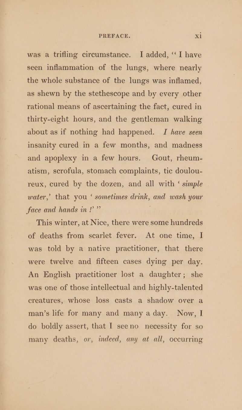 was a trifling circumstance. I added, ‘‘ I have seen inflammation of the lungs, where nearly the whole substance of the lungs was inflamed, as shewn by the stethescope and by every other rational means of ascertaining the fact, cured in thirty-eight hours, and the gentleman walking about as if nothing had happened. TI have seen insanity cured in a few months, and madness and apoplexy in a few hours. Gout, rheum- atism, scrofula, stomach complaints, tic doulou- reux, cured by the dozen, and all with ‘ sample water,’ that you ‘ sometimes drink, and wash your face and hands in!” This winter, at Nice, there were some hundreds of deaths from scarlet fever. At one time, I was told by a native practitioner, that there were twelve and fifteen cases dying per day. An English practitioner lost a daughter; she was one of those intellectual and highly-talented creatures, whose loss casts a shadow over a man’s life for many and many aday. Now, I do boldly assert, that I seeno necessity for so many deaths, or, indeed, any at all, occurring