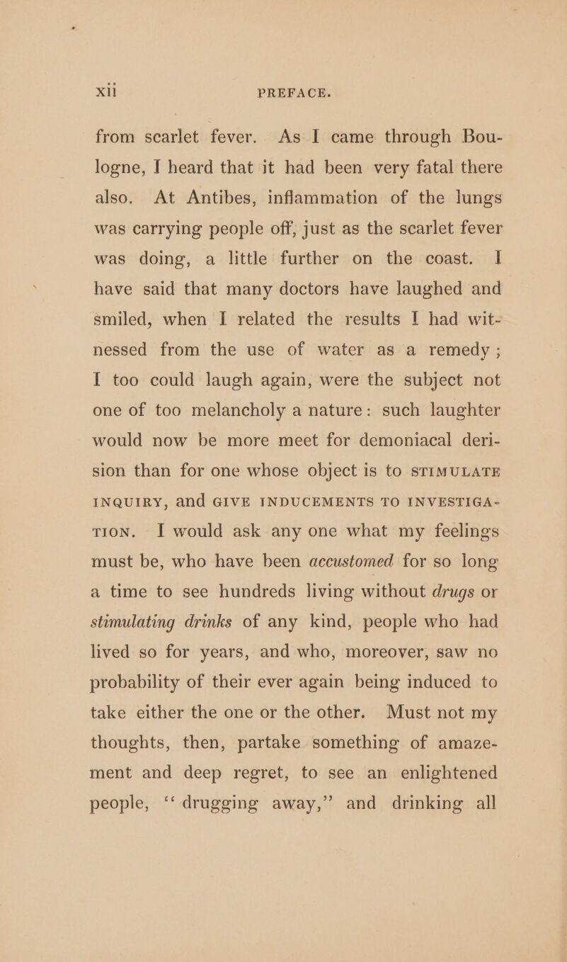 from scarlet fever. As I came through Bou- logne, I heard that it had been very fatal there also. At Antibes, inflammation of the lungs was carrying people off, just as the scarlet fever was doing, a little further on the coast. I have said that many doctors have laughed and smiled, when [I related the results I had wit- nessed from the use of water as a remedy ; I too could laugh again, were the subject not one of too melancholy a nature: such laughter would now be more meet for demoniacal deri- sion than for one whose object is to STIMULATE INQUIRY, and GIVE INDUCEMENTS TO INVESTIGA- TION. I would ask any one what my feelings must be, who have been accustomed for so long a time to see hundreds living without drugs or stimulating drinks of any kind, people who had lived so for years, and who, moreover, saw no probability of their ever again being induced to take either the one or the other. Must not my thoughts, then, partake something of amaze- ment and deep regret, to see an enlightened people, ‘‘ drugging away,” and drinking all