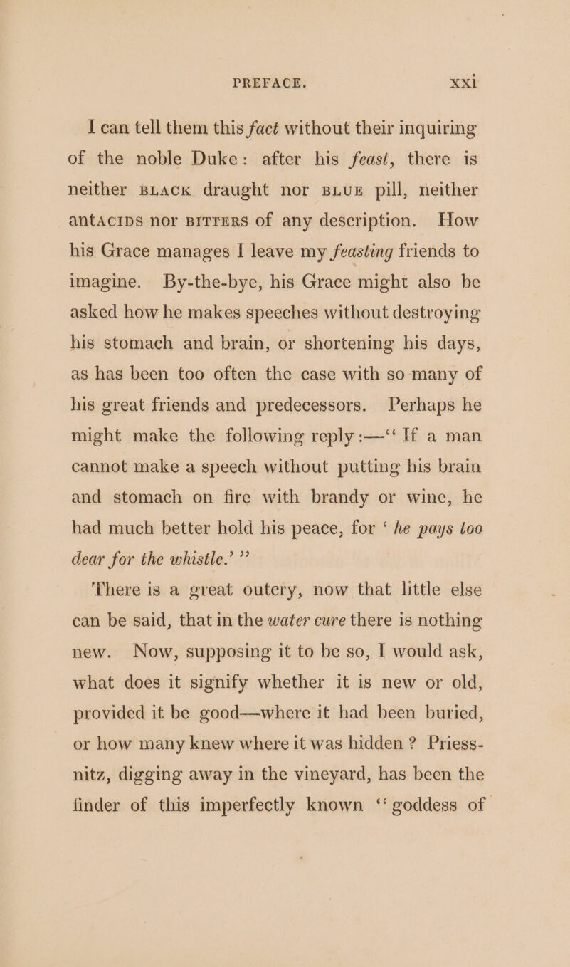 I can tell them this fact without their inquiring of the noble Duke: after his feast, there is neither BLACK draught nor sive pill, neither -antacips nor Birrers of any description. How his Grace manages I leave my feasting friends to imagine. By-the-bye, his Grace might also be asked how he makes speeches without destroying his stomach and brain, or shortening his days, as has been too often the case with so many of his great friends and predecessors. Perhaps he might make the following reply :—‘‘ If a man cannot make a speech without putting his brain and stomach on fire with brandy or wine, he had much better hold his peace, for ‘ he pays too dear for the whistle.’ ”’ There is a great outcry, now that little else can be said, that in the water cure there is nothing new. Now, supposing it to be so, I would ask, what does it signify whether it is new or old, provided it be good—where it had been buried, or how many knew where it was hidden ? Priess- nitz, digging away in the vineyard, has been the finder of this imperfectly known ‘‘ goddess of