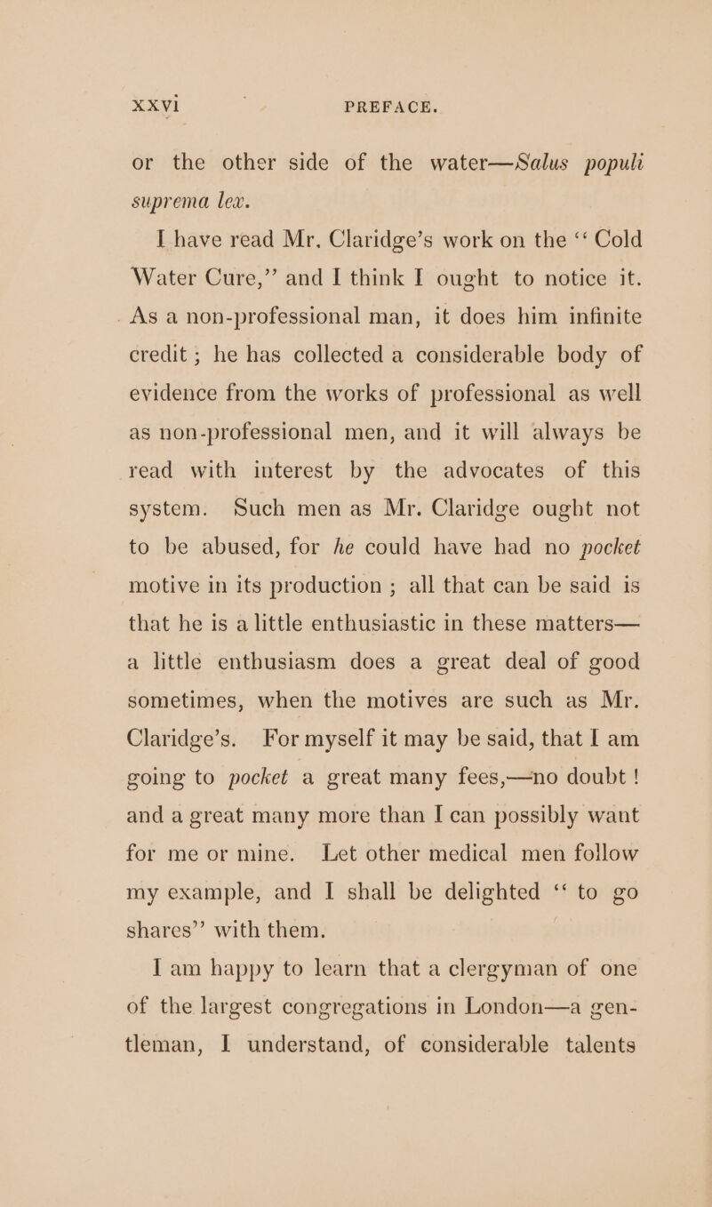 or the other side of the water—Salus populi suprema lex. I have read Mr, Claridge’s work on the ‘‘ Cold Water Cure,” and I think I ought to notice it. _As a non-professional man, it does him infinite credit ; he has collected a considerable body of evidence from the works of professional as well as non-professional men, and it will always be read with interest by the advocates of this system. Such men as Mr. Claridge ought not to be abused, for he could have had no pocket motive in its production ; all that can be said is that he is a little enthusiastic in these matters— a little enthusiasm does a great deal of good sometimes, when the motives are such as Mr. Claridge’s. For myself it may be said, that I am going to pocket a great many fees,—no doubt ! and a great many more than [I can possibly want for me or mine. Let other medical men follow my example, and I shall be delighted ‘‘ to go shares’’ with them. } I am happy to learn that a clergyman of one of the largest congregations in London—a gen- tleman, I understand, of considerable talents