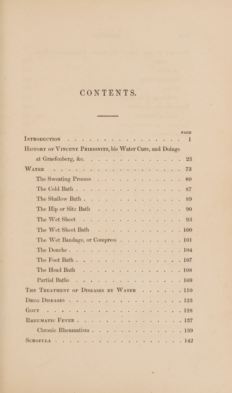 CONTENTS. PAGE (ee Om LIONS ars ee a be ee ee oe History or VINCENT Priessni1z, his Water Cure, and Doings Re eePMe TOM DCTS OC. tes ee ele os ek se OAEE E sscmtew® caveitedt ks cos did Aiea’ Uo aiken Die oweatme: Process 67) 2) eo ee ee ee ee ee BO OO corel Ve os cas nt) we OS ven Oe can Sn. tee een manlow: EQue s- 6 0. oe heat ee a cre Be, TOO Bio tiger mms Baty re ee es ae ee Oe MCT er ONSet as we te Seu eae Whe, Wet Siieeh Bat — ke ge ee ee he Wet. Bandage, or Compress... 2. ww OT eerie! Vi te Ss eels eS aalts er eee eee ee Obey ese co... hs kee. ee ee hate BOW PemeUnNGGe ttn: ~. fr ec Ge ee be 6 ei ei ho ee OO Or arMe aL tg) Geo st ats Gh ae Oe Tue Treatment or Diszasrs By Water .... . . 110 UG MORSE NOEI ST OM Ses a a's 6 se ed eee aw es 5 AO ce sie ne a eS hee os) MSA ee ae tat ee rr rete LP eyre 6 Sa a i ee ee EBT Crrcwie PilommatiiM eee ee 8 ESO ROME Pt I ee MIE DN gre No Wed a