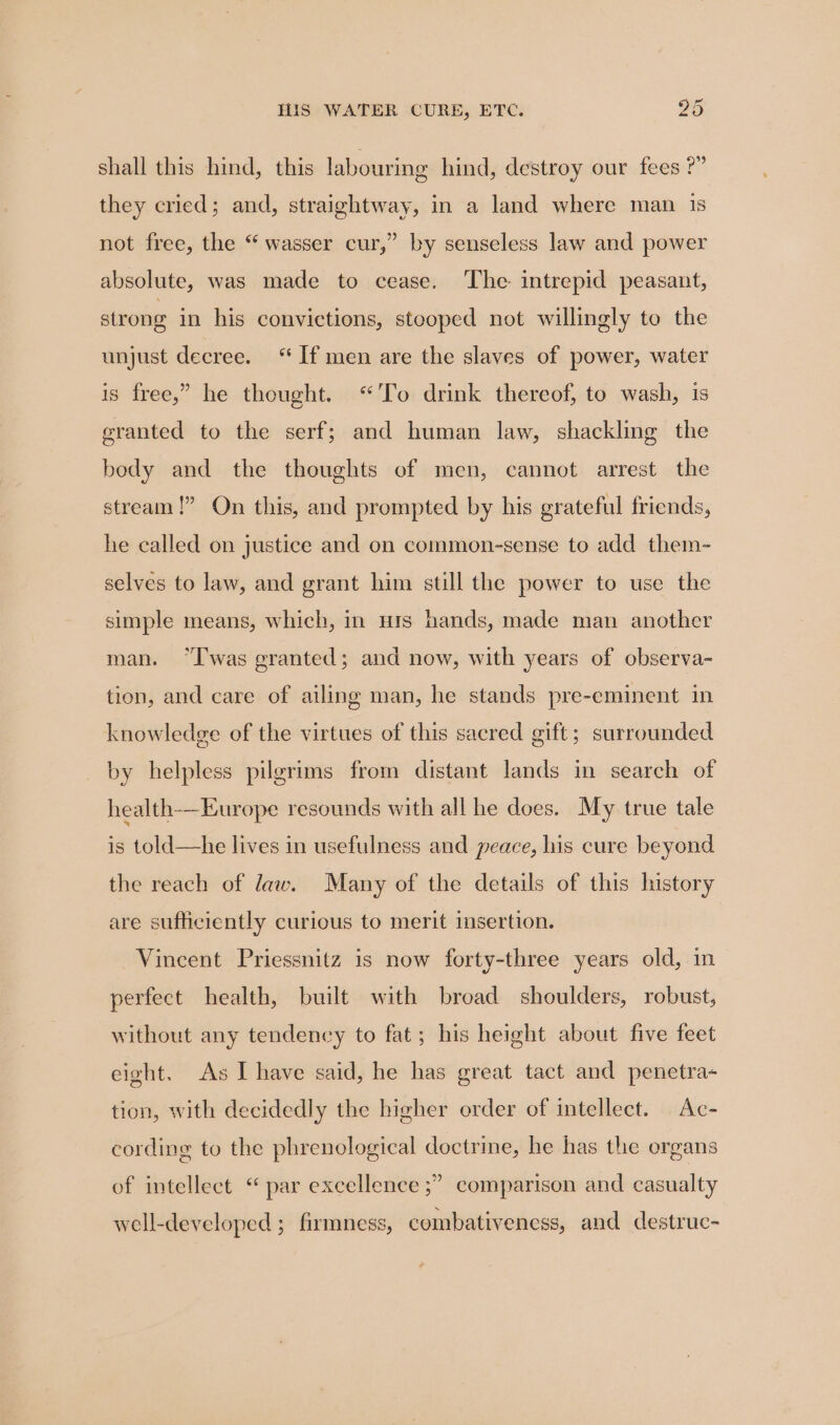 shall this hind, this labouring hind, destroy our fees ?” they cried; and, straightway, in a land where man 1s not free, the “ wasser cur,” by senseless law and power absolute, was made to cease. The intrepid peasant, strong in his convictions, stooped not willingly to the unjust decree. “If men are the slaves of power, water is free,” he thought. “To drink thereof, to wash, is granted to the serf; and human law, shackling the body and the thoughts of men, cannot arrest the stream!” On this, and prompted by his grateful friends, he called on justice and on common-sense to add them- selves to law, and grant him still the power to use the simple means, which, in nis hands, made man another man. “was granted; and now, with years of observa- tion, and care of ailing man, he stands pre-eminent in knowledge of the virtues of this sacred gift; surrounded by helpless pilgrims from distant lands in search of health-—-Europe resounds with all he does. My true tale is told—he lives in usefulness and peace, his cure beyond the reach of law. Many of the details of this history are sufficiently curious to merit insertion. Vincent Priessnitz is now forty-three years old, in perfect health, built with broad shoulders, robust, without any tendency to fat; his height about five feet eight. As I have said, he has great tact and penetra- tion, with decidedly the higher order of intellect. Ac- cording to the phrenological doctrine, he has the organs of intellect “ par excellence ;” comparison and casualty well-developed ; firmness, combativeness, and destruc-