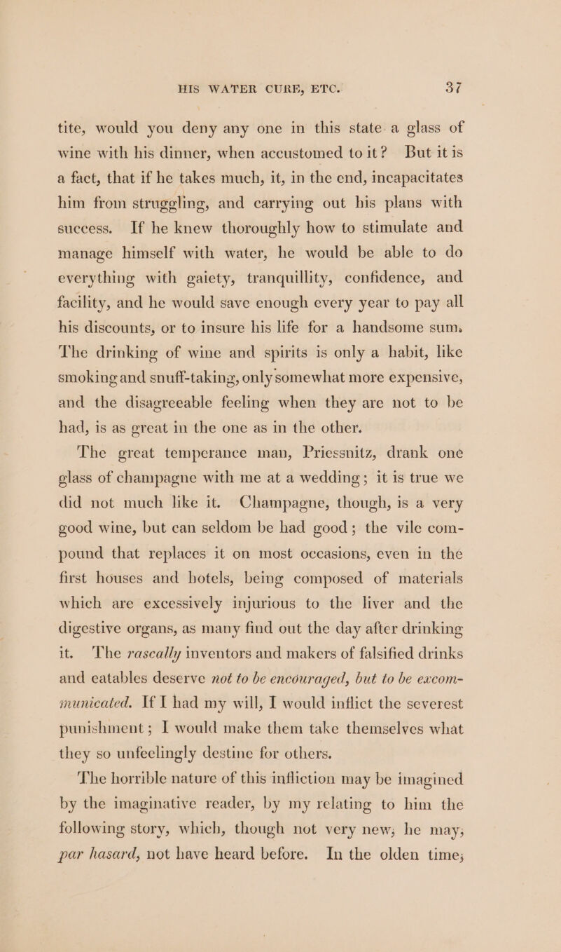 tite, would you deny any one in this state a glass of wine with his dinner, when accustomed to it? But it is a fact, that if he takes much, it, in the end, incapacitates him from struggling, and carrying out his plans with success. If he knew thoroughly how to stimulate and manage himself with water, he would be able to do everything with gaiety, tranquillity, confidence, and facility, and he would save enough every year to pay all his discounts, or to insure his life for a handsome sum, The drinking of wine and spirits is only a habit, like smoking and snuff-taking, only somewhat more expensive, and the disagreeable feeling when they are not to be had, is as great in the one as in the other. The great temperance man, Priessnitz, drank one glass of champagne with me at a wedding; it is true we did not much like it. Champagne, though, is a very good wine, but can seldom be had good; the vile com- pound that replaces it on most occasions, even in the first houses and hotels, being composed of materials which are excessively injurious to the liver and the digestive organs, as many find out the day after drinking it. ‘The rascally inventors and makers of falsified drinks and eatables deserve not to be encouraged, but to be excom- municated. If I had my will, I would inflict the severest punishment; I would make them take themselves what they so unfeelingly destine for others. The horrible nature of this infliction may be imagined by the imaginative reader, by my relating to him the following story, which, though not very new; he may; par hasard, not have heard before. In the olden time;