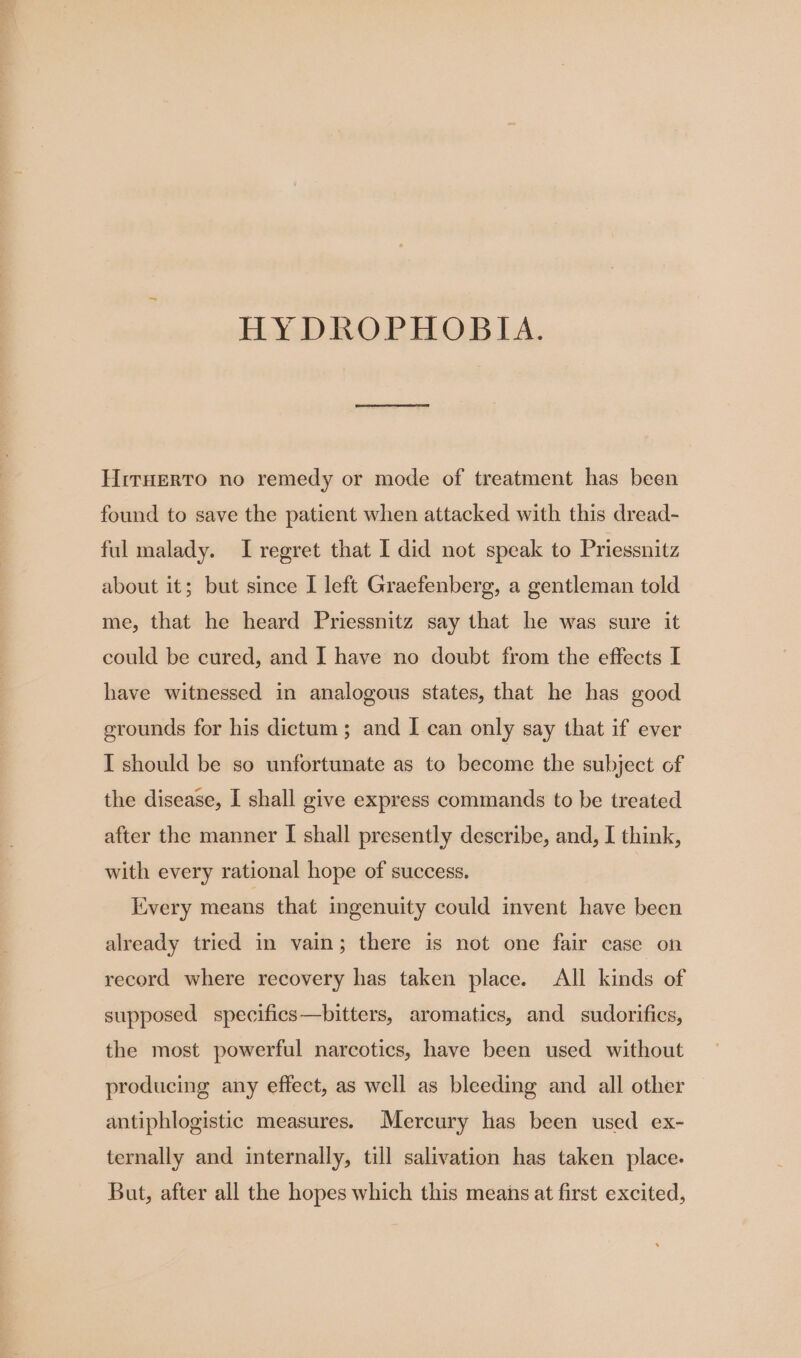 HYDROPHOBIA. Hiruerto no remedy or mode of treatment has been found to save the patient when attacked with this dread- ful malady. I regret that I did not speak to Priessnitz about it; but since I left Graefenberg, a gentleman told me, that he heard Priessnitz say that he was sure it could be cured, and I have no doubt from the effects I have witnessed in analogous states, that he has good grounds for his dictum; and I can only say that if ever I should be so unfortunate as to become the subject of the disease, I shall give express commands to be treated after the manner I shall presently describe, and, I think, with every rational hope of success. livery means that ingenuity could invent have been already tried in vain; there is not one fair case on record where recovery has taken place. All kinds of supposed specifics—bitters, aromatics, and sudorifics, the most powerful narcotics, have been used without producing any effect, as well as bleeding and all other antiphlogistic measures. Mercury has been used ex- ternally and internally, till salivation has taken place. But, after all the hopes which this means at first excited,