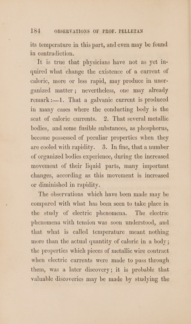 its temperature in this part, and even may be found in contradiction. | It is true that physicians have not as yet in- quired what change the existence of a current of caloric, more or less rapid, may produce in unor- ganized matter; nevertheless, one may already remark:—1. That a galvanic current is produced in many cases where the conducting body is the seat of caloric currents. 2. That several metallic bodies, and some fusible substances, as phosphorus, become possessed of peculiar properties when they are cooled with rapidity. 3. In fine, that a number of organized bodies experience, during the increased movement of their liquid parts, many important changes, according as this movement is increased or diminished in rapidity. The observations which have been made may be compared with what has been seen to take place in the study of electric phenomena. The electric phenomena with tension was soon understood, and that what is called temperature meant nothing more than the actual quantity of caloric in a body ; the properties which pieces of metallic wire contract when electric currents were made to pass through them, was a later discovery; it is probable that valuable discoveries may be made by studying the