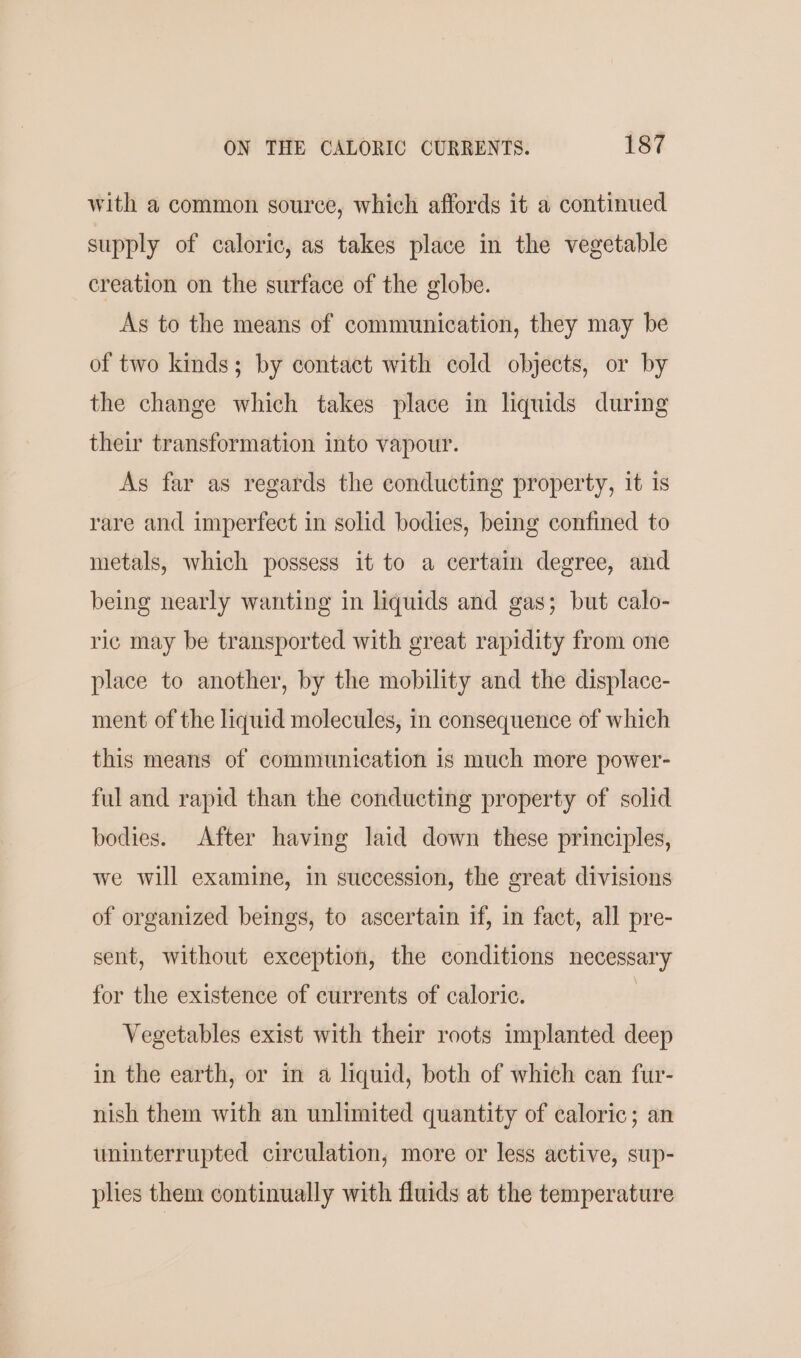 with a common source, which affords it a continued supply of caloric, as takes place in the vegetable creation on the surface of the globe. As to the means of communication, they may be of two kinds; by contact with cold objects, or by the change which takes place in liquids during their transformation into vapour. As far as regards the conducting property, it is rare and imperfect in solid bodies, being confined to metals, which possess it to a certaim degree, and being nearly wanting in liquids and gas; but calo- ric may be transported with great rapidity from one place to another, by the mobility and the displace- ment of the liquid molecules, in consequence of which this means of communication is much more power- ful and rapid than the conducting property of solid bodies. After having laid down these principles, we will examine, in succession, the great divisions of organized beings, to ascertain if, in fact, all pre- sent, without exception, the conditions necessary for the existence of currents of caloric. | Vegetables exist with their roots implanted deep in the earth, or in a liquid, both of which can fur- nish them with an unlimited quantity of caloric; an uninterrupted circulation, more or less active, sup- plies them continually with fluids at the temperature