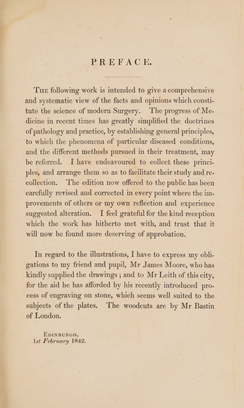 PREFACE. Tue following work is intended to give a comprehensive and systematic view of the facts and opinions which consti- tute the science of modern Surgery. ‘The progress of Me- dicine in recent times has greatly simplified the doctrines of pathology and practice, by establishing general principles, to which the phenomena of particular diseased conditions, and the different methods pursued in their treatment, may be referred. I have endeavoured to collect these princi- ples, and arrange them so as to facilitate their study and re- collection. The edition now offered to the public has been carefully revised and corrected in every point where the im- provements of others or my own reflection and experience suggested alteration. I feel grateful for the kind reception which the work has hitherto met with, and trust that it will now be found more deserving of approbation. In regard to the illustrations, I have to express my obli- gations to my friend and pupil, Mr James Moore, who has kindly supplied the drawings ; and to Mr Leith of this city, for the aid he has afforded by his recently introduced _pro- cess of engraving on stone, which seems well suited to the subjects of the plates. The woodcuts are by Mr Bastin of London. | EDINBURGH, lst February 1842.