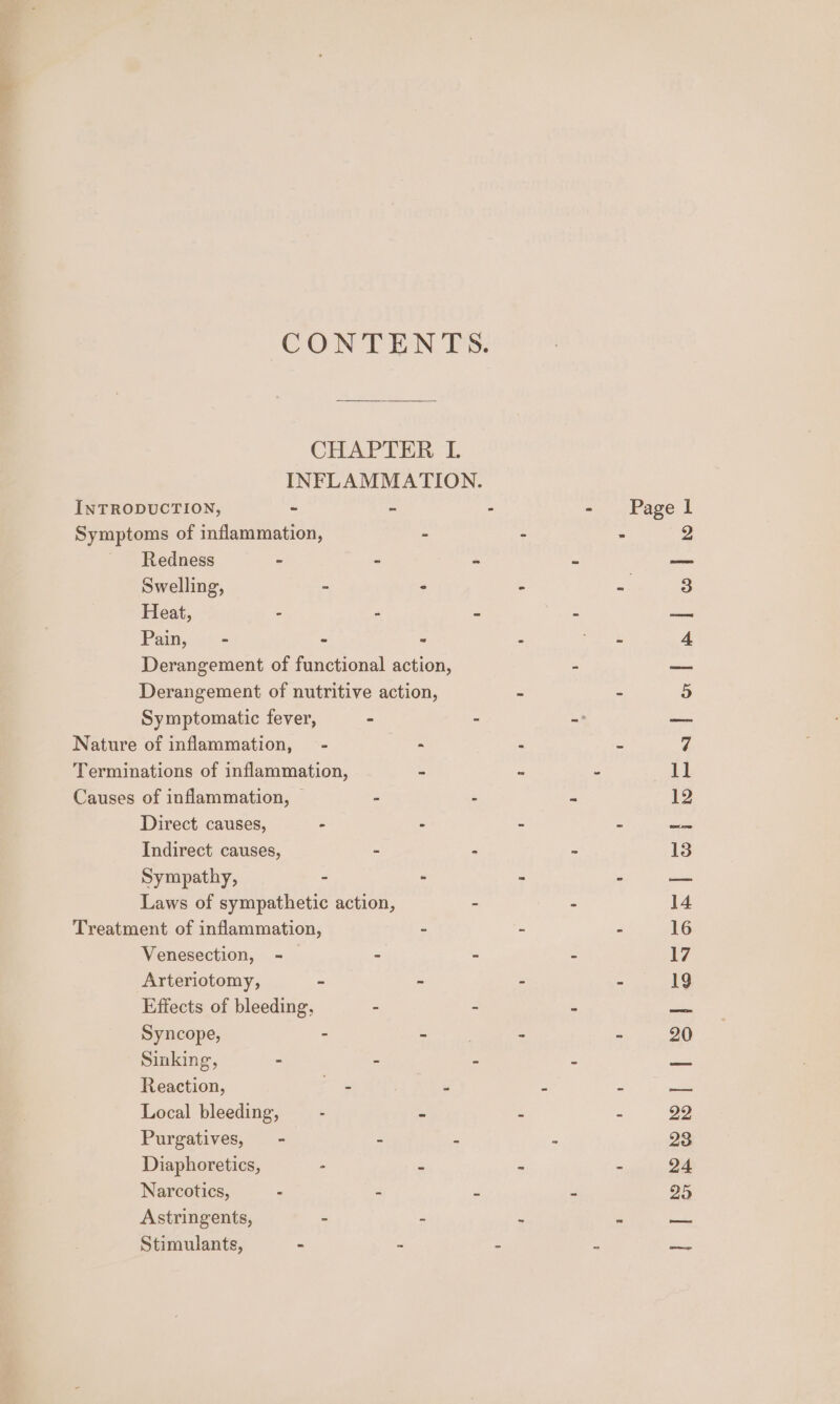 CONTIEON Is: CHAPTER L INFLAMMATION. INTRODUCTION, - - - - Pagel Symptoms of inflammation, - - . Redness - - - - — Swelling, - ° - a 3 Heat, - - « A ire Paim,:.*&lt; - * : gle 4 Derangement of functional action, - — Derangement of nutritive action, - ~ s Symptomatic fever, - “ - ee Nature of inflammation, - “ 2 BS 7 Terminations of inflammation, - - - 1] Causes of inflammation, | - ‘ a 12 Direct causes, - - = : ms Indirect causes, - - - 13 Sympathy, - - - : pam Laws of sympathetic action, - - 14 Treatment of inflammation, - - - 16 Venesection, - | - - - 17 Arteriotomy, - - - = 19 Effects of bleeding, - - - aa Syncope, aye - - 20 Sinking, - d f z pei Reaction, ae! : A a Local bleeding, - . s 2 22 Purgatives, - - z 5 28 Diaphoretics, - - ‘ 2 24 Narcotics, - = P 2 25 Astringents, - - : E aa Stimulants, - - : é jo