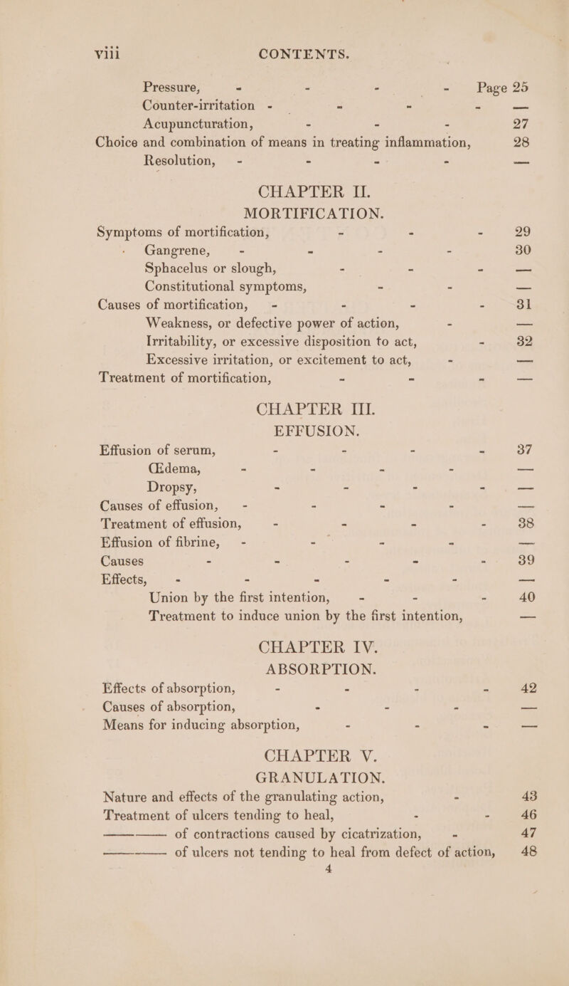 Pressure, - - - atin Page 25 Counter-irritation - _ = - pen Acupuncturation, - - - 27 Choice and combination of means in treating inflammation, 28 Resolution, - « ak - — CHAPTER IL. MORTIFICATION. Symptoms of mortification, - - - 29 Gangrene, ~ - : : 30 Sphacelus or slough, — a Constitutional symptoms, - 3 Causes of mortification, - - - : 31 Weakness, or defective power of action, - ee Irritability, or excessive disposition to act, - 32 Excessive irritation, or excitement to act, - —_ Treatment of mortification, = - a — CHAPTER III. EFFUSION. Effusion of serum, - - - 2 37 (Edema, ~ = * = — Dropsy, - - - “ ae Causes of effusion, - 2 e 2 Be Treatment of effusion, - f é 38 Effusion of fibrine, - arf s e ‘= Causes - - - - - 39 Effects, - - © = “ ine Union by the first intention, - ~ - 40 Treatment to induce union by the first intention, _ CHAPTER IV. ABSORPTION. Effects of absorption, = a : is 42 Causes of absorption, - 3 ae Means for inducing absorption, - : A = CHAPTER V. GRANULATION. Nature and effects of the granulating action, - 43 Treatment of ulcers tending to heal, . - 46 of contractions caused by cicatrization, “ 47 oo of ulcers not tending to heal from defect of action, 48 4