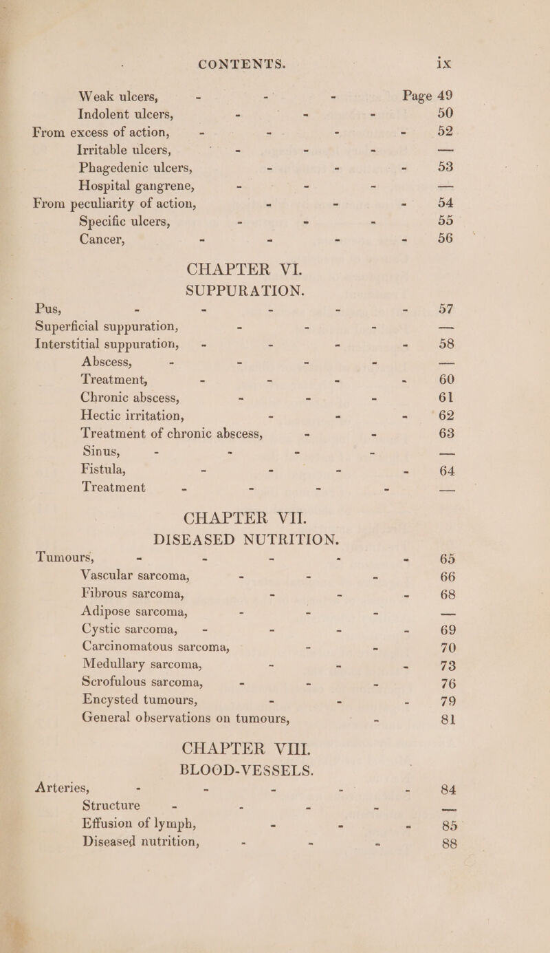 Weak ulcers, Z ae Indolent ulcers, = i ae From excess of action, - S Irritable ulcers, oe oe a Phagedenic ulcers, - Hospital gangrene, - ae ae From peculiarity of action, - Specific ulcers, : 4 Cancer, . - = CHAPTER Vi. SUPPURATION. Pus, = . Superficial suppuration, s Z Interstitial suppuration, = &amp; Abscess, - * = Treatment, = a Chronic abscess, - si Hectic irritation, - Treatment of chronic abscess, - Sinus, - - - Fistula, ~ - Treatment . - CHAPTER VII. Tumours, ~ it es Vascular sarcoma, - - Fibrous sarcoma, - Adipose sarcoma, - : Cystic sarcoma, - - Carcinomatous sarcoma, ~ Medullary sarcoma, - Scrofulous sarcoma, - 2 Encysted tumours, - General observations on tumours, CHAPTER VIII BLOOD-VESSELS. Arteries, - 2 is Structure : : f Effusion of lymph, = Diseased nutrition, : : = 88