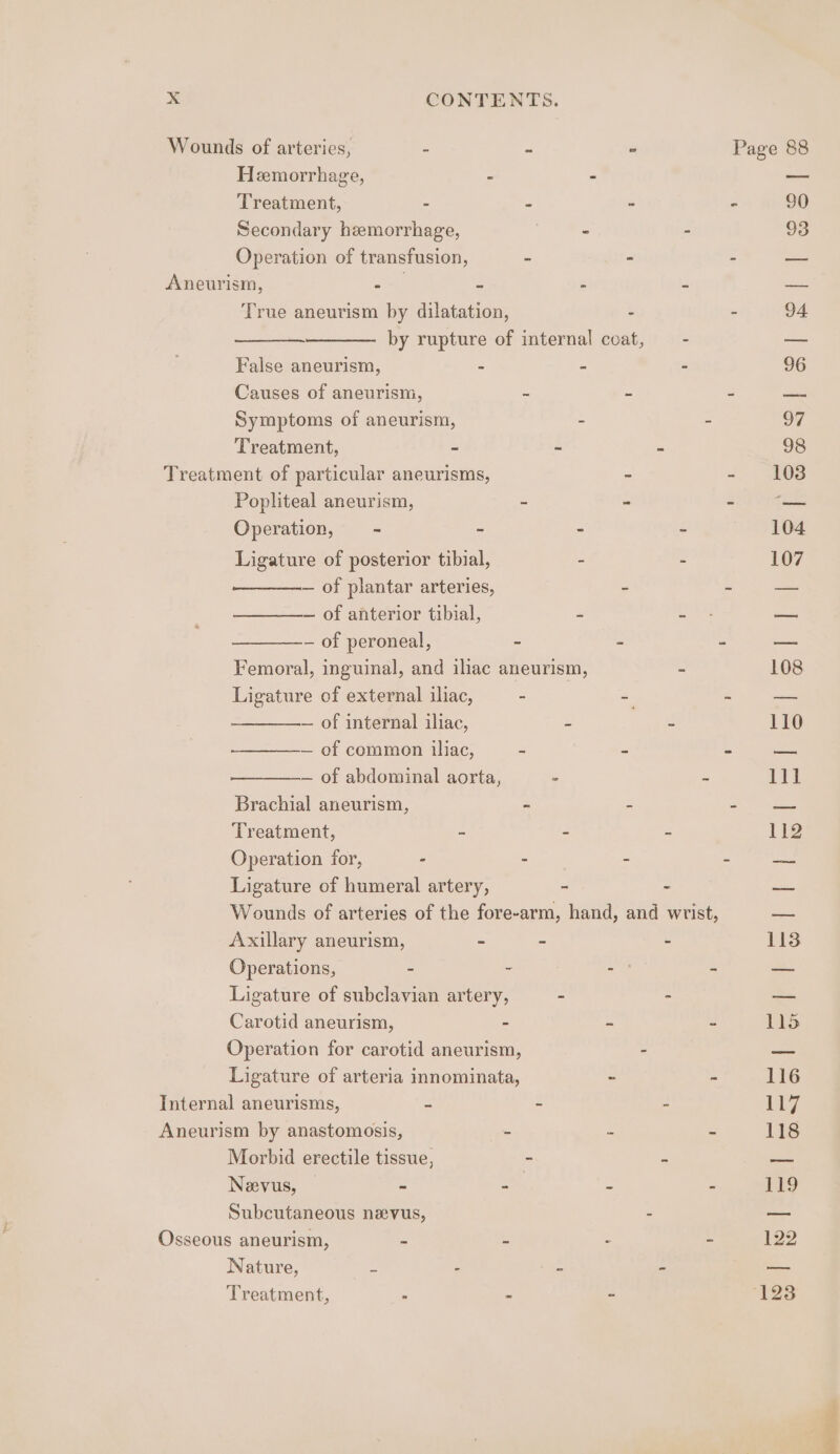 Hemorrhage, ; Secondary hemorrhage, Aneurism, : 2 True aneurism by dilatation, False aneurism, - Symptoms of aneurism, Treatment, = Treatment of particular aneurisms, Popliteal aneurism, = Operation, - - Ligature of posterior tibial, — of plantar arteries, — of anterior tibial, — of peroneal, - Ligature of external iliac, - — of internal iliac, — of abdominal aorta, Treatment, - Ligature of humeral artery, Axillary aneurism, - Operations, - - Ligature of subclavian artery, Carotid aneurism, - Operation for carotid aneurism, Ligature of arteria innominata, Internal aneurisms, 4 Aneurism by anastomosis, - Morbid erectile tissue, Neevus, - - Subcutaneous nevus, Osseous aneurism, - - Nature, ~ s Treatment, - - -