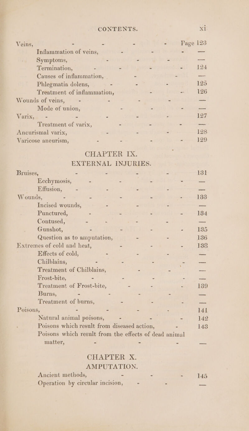 Veins, : - - . Page 123 Inflammation of veins, - ° ° — Symptoms, - . r a Termination, : - : - 124 Causes of inflammation, _ “ - _ Phlegmatia dolens, - - - 125 Treatment of inflammation, - - 126 Wounds of veins, - : ~ &lt; = Mode of union, E 5 . ges Varixse -- i é : - 127 Treatment of varix, - - - — Aneurismal varix, : : : 128 Varicose aneurism, - - - ” 129 CHAPTER IX. EXTERNAL INJURIES. Bruises, - - “ a 131 Ecchymosis, = - Pm 7 = Effusion, : : “ ' = W ounds, ° = ~ “ “ 133 Incised wounds, - 4 Q ~~ Punctured, - 3 : = 134 Contused, : A dis si a Gunshot, &gt; 2 = a 135 Question as to amputation, - - 136 Extremes of cold and heat, - - - 138 Effects of cold, - = 2 &lt;&lt;. Chilblains, - : L a Treatment of Chilblains, - Sah Al Frost-bite, - &gt; : z ao Treatment of Frost-bite, - Z 139 Burns, - - a 2 oa Treatment of burns, = 5 : WE. Poisons, - - c 141 Natural animal poisons, - “ate Z 142 Poisons which result from diseased action, - 143 Poisons which result from the effects of dead animal matter, - - ws see CHAPTER X. AMPUTATION. Ancient methods, - : 145 Operation by circular incision, = .