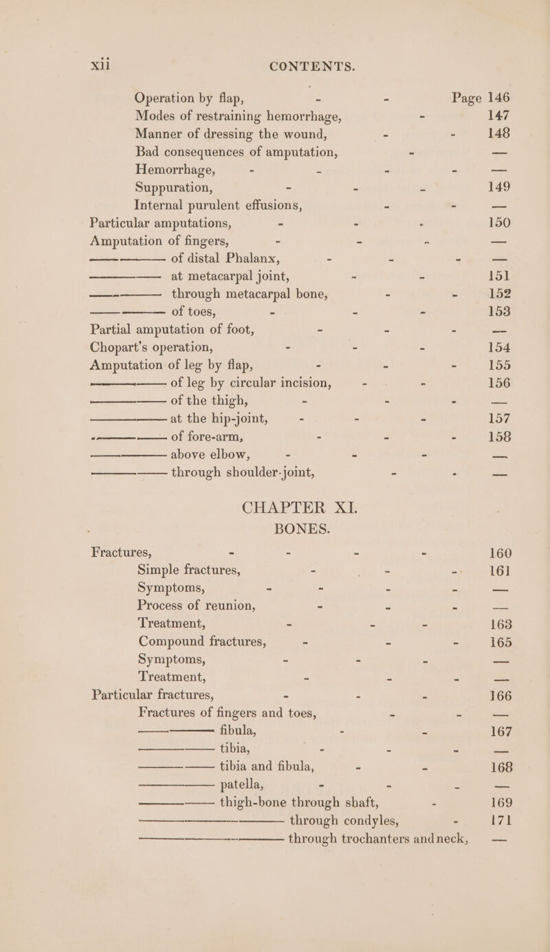 Operation by flap, - - Page 146 Modes of restraining hemorrhage, - 147 Manner of dressing the wound, _ - 148 Bad consequences of amputation, - — Hemorrhage, - 2 - - oo Suppuration, - - * 149 Internal purulent effusions, - - — Particular amputations, - - 150 Amputation of fingers, - - - — —- of distal Phalanx, - . = oe ———__——._ at metacarpal joint, . - 158 ae through metacarpal bone, - - 152 of toes, = = - 153 Partial amputation of foot, ~ - - an Chopart’s operation, - - - 154 Amputation of leg by flap, - - - 155 of leg by circular incision, - - 156 of the thigh, ~ - - ae —— at the hip-joint, - - - 157 eee of fore-arm, - - - 158 cos above elbow, - z c pas —_—_——— through shoulder-joint, - . = CHAPTER XI. BONES. Fractures, * - = ~ 160 Simple fractures, - os -: 16] Symptoms, - - ~ ss =&lt; Process of reunion, - z x _ Treatment, - ~ ~ 163 Compound fractures, - - - 165 Symptoms, - - : oat Treatment, = = = me Particular fractures, ~ a E 166 Fractures of fingers and toes, = 5 ote fibula, s a 167 —__—_—_———- tibia, : : 3 —_ —_——— tibia and fibula, - - 168 ee patella, - : : ats ——_—-——— thigh-bone through shaft, - 169 —— - through condyles, - i7t rs Se ee