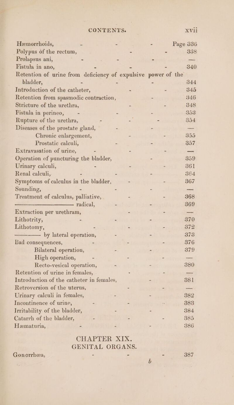 Hemorrhoids, s ~ - Page 336 Polypus of the rectum, - - 338 Prolapsus ani, - ~ - — Fistula in ano, 2 : - 340 Retention of urine from deficiency of expulsive power of the bladder, : - z 344 Introduction of the catheter, : - 345 Retention from spasmodic contraction, ~ 346 Stricture of the urethra, 2 : 348 Fistula in perineo, - ~ - 353 Rupture of the urethra, - -. - 354 Diseases of the prostate gland, - ; — Chronic enlargement, : - 355 Prostatic calculi, - - 357 Extravasation of urine, - - - — Operation of puncturing the bladder, - 359 Urinary calculi, - - ~ 361 Renal calculi, - : - 364 Symptoms of calculus in the bladder, - - 367 Sounding, . : z a Treatment of calculus, palliative, - - 368 radical, : - 369 Extraction per urethram, - - — Lithotrity, - - - 370 Lithotomy, =) - - 372 by lateral operation, - - 378 Bad consequences, - - - 376 Bilateral operation, - - 379 High operation, 2 - - — Recto-vesical operation, - - 380 Retention of urine in females, - - — Introduction of the catheter in females, - 38 | Retroversion of the uterus, - - = Urinary calculi in females, 2 - 382 Incontinence of urine, : - r 383 Irritability of the bladder, : - 384 Catarrh of the bladder, - - - 385 Hematuria, - - - 386 CHAPTER XIX. GENITAL ORGANS. Gonorrhea, - ~ ~ 3o7