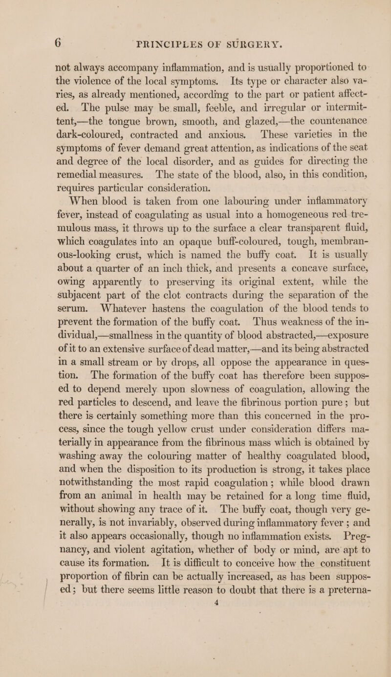 not always accompany inflammation, and is usually proportioned to the violence of the local symptoms. Its type or character also va- ries, as already mentioned, according to the part or patient affect- ed. The pulse may be small, feeble, and irregular or intermit- tent,—the tongue brown, smooth, and glazed,—the countenance dark-coloured, contracted and anxious. These varieties in the symptoms of fever demand great attention, as indications of the seat and degree of the local disorder, and as guides for directing the | remedial measures. The state of the blood, also, in this condition, requires particular consideration. When blood is taken from one labouring under inflammatory fever, instead of coagulating as usual into a Tenggoros red tre- mulous mass, it throws up to the surface a clear transparent fluid, which coagulates into an opaque buff-coloured, tough, membran- ous-looking crust, which is named the buffy coat. It is usually about a quarter of an inch thick, and presents a concave surface, owing apparently to preserving its original extent, while the subjacent part of the clot contracts during the separation of the serum. Whatever hastens the coagulation of the blood tends to prevent the formation of the buffy coat. Thus weakness of the in- dividual,—smallness in the quantity of blood abstracted,—exposure of it to an extensive surface of dead matter,—and its being abstracted in a small stream or by drops, all oppose the appearance in ques- tion. ‘The formation of the buffy coat has therefore been suppos- ed to depend merely upon slowness of coagulation, allowing the red particles to descend, and leave the fibrinous portion pure ; but there is certainly something more than this concerned in the pro- cess, since the tough yellow crust under consideration differs ma- terially in appearance from the fibrinous mass which is obtained by washing away the colouring matter of healthy coagulated blood, and when the disposition to its production is strong, it takes place notwithstanding the most rapid coagulation; while blood drawn from an animal in health may be retained for a long time fluid, without showing any trace of it. The buffy coat, though very ge- nerally, is not invariably, observed during inflammatory fever ; and it also appears occasionally, though no inflammation exists. Preg- nancy, and violent agitation, whether of body or mind, are’ apt to cause its formation. It is difficult to conceive how the constituent proportion of fibrin can be actually increased, as has been suppos- ed; but there seems little reason to doubt that there is a preterna- 4