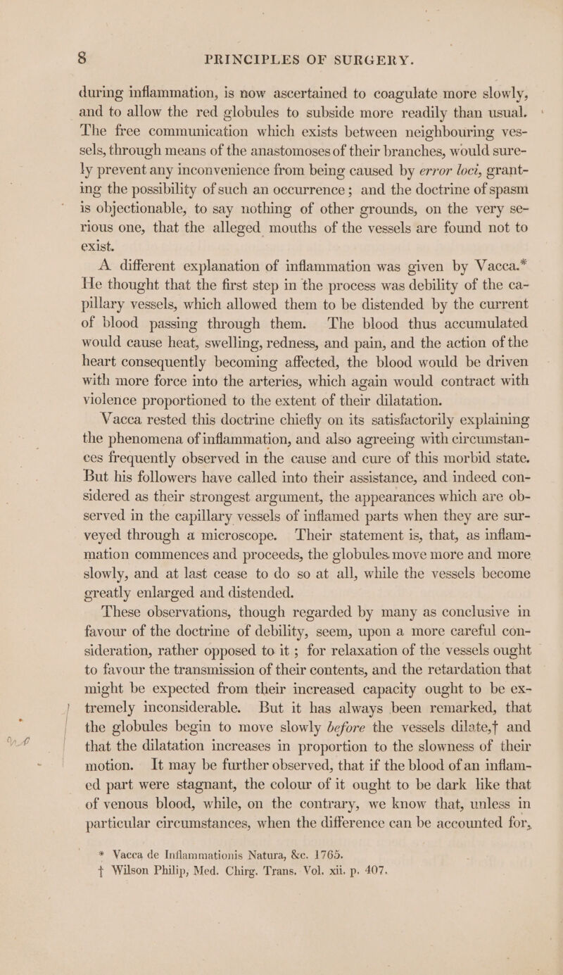 during inflammation, is now ascertained to coagulate more slowly, and to allow the red globules to subside more readily than usual. The free communication which exists between neighbouring ves- sels, through means of the anastomoses of their branches, would sure- ly prevent any inconvenience from being caused by error loci, grant- ing the possibility of such an occurrence; and the doctrine of spasm is objectionable, to say nothing of other grounds, on the very se- rious one, that the alleged mouths of the vessels are found not to exist. A. different explanation of inflammation was given by Vacca.* He thought that the first step in the process was debility of the ca- pillary vessels, which allowed them to be distended by the current of blood passing through them. The blood thus accumulated would cause heat, swelling, redness, and pain, and the action of the heart consequently becoming affected, the blood would be driven with more force into the arteries, which again would contract with violence proportioned to the extent of their dilatation. Vacca rested this doctrine chiefly on its satisfactorily explaining the phenomena of inflammation, and also agreeing with circumstan- ces frequently observed in the cause and cure of this morbid state. But his followers have called into their assistance, and indeed. con- sidered as their strongest argument, the appearances which are ob- served in the capillary vessels of inflamed parts when they are sur- veyed through a microscope. Their statement is, that, as inflam- mation commences and proceeds, the globules move more and more slowly, and at last cease to do so at all, while the vessels become greatly enlarged and distended. These observations, though regarded by many as conclusive in favour of the doctrine of debility, seem, upon a more careful con- sideration, rather opposed to it ; for relaxation of the vessels ought to favour the transmission of their contents, and the retardation that might be expected from their increased capacity ought to be ex- tremely inconsiderable. But it has always been remarked, that the globules begin to move slowly before the vessels dilate,t and that the dilatation increases in proportion to the slowness of their motion. It may be further observed, that if the blood of an inflam- ed part were stagnant, the colour of it ought to be dark like that of venous blood, while, on the contrary, we know that, unless in particular circumstances, when the difference can be accounted for, * Vacca de Inflammationis Natura, &amp;c. 1765. t Wilson Philip; Med. Chirg. Trans. Vol. xii. p. 407.