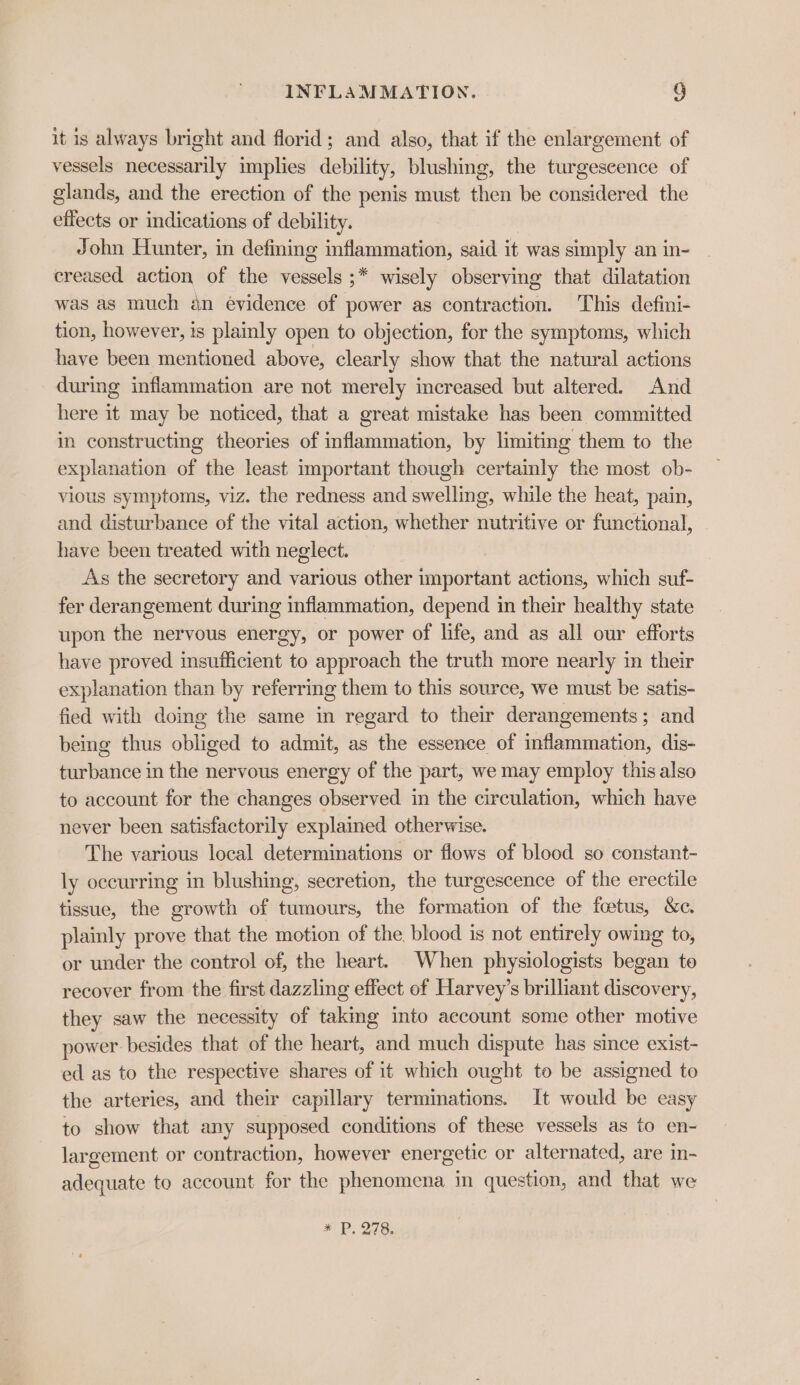 it is always bright and florid; and also, that if the enlargement of vessels necessarily implies debility, blushing, the turgescence of glands, and the erection of the penis must then be considered the effects or indications of debility. John Hunter, in defining inflammation, said it was simply an in- creased action of the er ;* wisely observing that dilatation was as much an evidence of power as contraction. This defini- tion, however, is plainly open to objection, for the symptoms, which have been mentioned above, clearly show that the natural actions during inflammation are not merely increased but altered. And here it may be noticed, that a great mistake has been committed in constructing theories of inflammation, by limiting them to the explanation of the least important though certainly the most ob- vious symptoms, viz. the redness and swelling, while the heat, pain, and disturbance of the vital action, whether nutritive or functional, have been treated with neglect. As the secretory and various other important actions, which suf- fer derangement during inflammation, depend in their healthy state upon the nervous energy, or power of life, and as all our efforts have proved insufficient to approach the truth more nearly in their explanation than by referring them to this source, we must be satis- fied with doing the same in regard to their derangements; and being thus obliged to admit, as the essence of inflammation, dis- turbance in the nervous energy of the part, we may employ this also to account for the changes observed in the circulation, which have never been satisfactorily explaimed otherwise. The various local determinations or flows of blood so constant- ly occurring in blushing, secretion, the turgescence of the erectile tissue, the growth of tumours, the formation of the fetus, &amp;c. plainly prove that the motion of the. blood is not entirely owing to, or under the control of, the heart. When physiologists began to recover from the first dazzling effect of Harvey’s brilliant discovery, they saw the necessity of takmg into account some other motive power: besides that of the heart, and much dispute has since exist- ed as to the respective shares of it which ought to be assigned to the arteries, and their capillary terminations. It would be easy to show that any supposed conditions of these vessels as to en- largement or contraction, however energetic or alternated, are in- adequate to account for the phenomena in question, and that we ¥* P, 278.