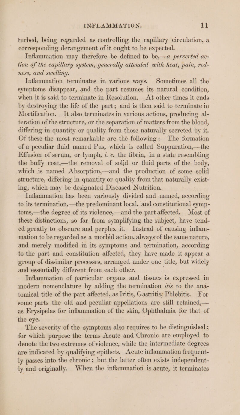 turbed, being regarded as controlling the capillary circulation, a corresponding derangement of it ought to be expected. Inflammation may therefore be defined to be,—a perverted ac- tion of the capillary system, generally attended with heat, pain, red- ness, and swelling. Inflammation termimates in various ways. Sometimes all the symptoms disappear, and the part resumes its natural condition, when it is said to terminate in Resolution. At other times it ends by destroying the life of the part; and is then said to terminate in Mortification. It also terminates in various actions, producing al- teration of the structure, or the separation of matters from the blood, differmg in quantity or quality from those naturally secreted by it. Of these the most remarkable are the following :—The formation of a peculiar fluid named Pus, which is called Suppuration,—the Effusion of serum, or lymph, 7. e. the fibrin, in a state resembling the buffy coat,—the removal of solid or fluid parts of the body, which is named Absorption,—and the production of some solid structure, differing in quantity or quality from that naturally exist- ing, which may be designated Diseased Nutrition. Inflammation has been variously divided and named, according to its termination,—the predominant local, and constitutional symp- toms,—the degree of its violence,—and the part affected. Most of these distinctions, so far from symplifying the subject, have tend- ed greatly to obscure and perplex it. Instead of causing inflam- mation to be regarded as a morbid action, always of the same nature, and merely modified in its symptoms and termination, according to the part and constitution affected, they have made it appear a group of dissimilar processes, arranged under one title, but widely and essentially different from each other. Inflammation of particular organs and tissues is expressed in modern nomenclature by adding the termination zs to the ana- tomical title of the part affected, as Iritis, Gastritis; Phlebitis. For some parts the old and peculiar appellations are still retained,— as Erysipelas for inflammation of the skin, Ophthalmia for that of the eye. The severity of the symptoms also requires to be distinguished ; for which purpose the terms Acute and Chronic are employed to denote the two extremes of violence, while the intermediate degrees are indicated by qualifying epithets. Acute mflammation frequent- ly passes into the chronic; but the latter often exists independent- ly and originally. When the inflammation is acute, it terminates