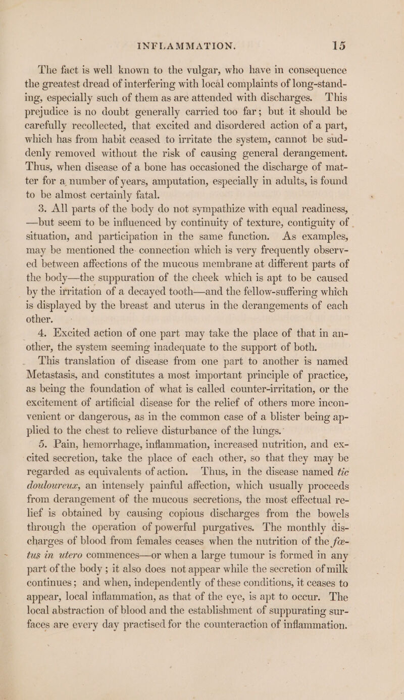 The fact is well known to the vulgar, who have in consequence the greatest dread of interfering with local complaints of long-stand- ing, especially such of them as are attended with discharges. This prejudice is no doubt generally carried too far; but it should be carefully recollected, that excited and disordered action of a part, which has from habit ceased to irritate the system, cannot be sud- denly removed without the risk of causing general derangement. Thus, when disease of a bone has occasioned the discharge of mat- ter for a number of years, amputation, especially in adults, is found to be almost certainly fatal. 3. All parts of the body do not sympathize with equal readiness, —hbut seem to be influenced by continuity of texture, contiguity of - situation, and participation in the same function. As examples, may be mentioned the: connection which is very frequently observ- ed between affections of the mucous membrane at different parts of the body—the suppuration of the cheek which is apt to be caused _ by the irritation of a decayed tooth—and the fellow-suffering which is displayed by the breast and uterus in the derangements of each other. 4, Excited action of one part may take the place of that in an- other, the system seeming inadequate to the support of both. This translation of disease from one part to another is named Metastasis, and constitutes a most important principle of practice, as being the foundation of what is called counter-irritation, or the excitement of artificial disease for the relief of others more incon- venient or dangerous, as in the common case of a blister being ap- plied to the chest to relieve disturbance of the lungs. 5. Pain, hemorrhage, inflammation, increased nutrition, and ex- cited secretion, take the place of each other, so that they may be regarded as equivalents of action. Thus, in the disease named tic douloureux, an intensely painful affection, which usually proceeds from derangement of the mucous secretions, the most effectual re- lief is obtamed by causing copious discharges from the bowels through the operation of powerful purgatives. The monthly dis- charges of blood from females ceases when the nutrition of the fw- tus in utero commences—or when a large tumour is formed in any part of the body ; it also does not appear while the secretion of milk continues; and when, independently of these conditions, it ceases to appear, local inflammation, as that of the eye, is apt to occur. The local abstraction of blood and the establishment of suppurating sur- faces are every day practised for the counteraction of inflammation.