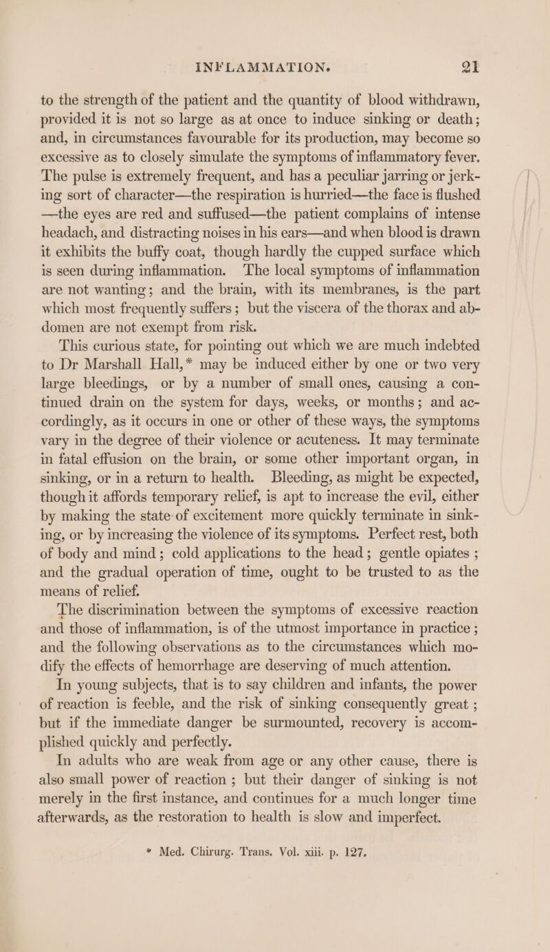 to the strength of the patient and the quantity of blood withdrawn, provided it is not so large as at once to induce sinking or death; and, in circumstances favourable for its production, may become so excessive as to closely simulate the symptoms of inflammatory fever. The pulse is extremely frequent, and has a peculiar jarring or jerk- ing sort of character—the respiration is hurried—the face is flushed —the eyes are red and suffused—the patient complains of intense headach, and distracting noises in his ears—and when blood is drawn it exhibits the buffy coat, though hardly the cupped surface which is seen during inflammation. ‘The local symptoms of inflammation are not wanting; and the brain, with its membranes, is the part which most frequently suffers ; but the viscera of the thorax and ab- domen are not exempt from risk. This curious state, for pointing out which we are much indebted to Dr Marshall Hall,* may be induced either by one or two very large bleedings, or by a number of small ones, causing a con- tinued drain on the system for days, weeks, or months; and ac- cordingly, as it occurs in one or other of these ways, the symptoms vary in the degree of their violence or acuteness. It may terminate in fatal effusion on the brain, or some other important organ, in sinking, or in a return to health. Bleeding, as might be expected, though it affords temporary relief, is apt to increase the evil, either by making the state-of excitement more quickly termimate in sink- ing, or by increasing the violence of its symptoms. Perfect rest, both of body and mind; cold applications to the head; gentle opiates ; and the gradual operation of time, ought to be trusted to as the means of relief. The discrimination between the symptoms of excessive reaction and those of inflammation, is of the utmost importance im practice ; and the following observations as to the circumstances which mo- dify the effects of hemorrhage are deserving of much attention. In young subjects, that is to say children and infants, the power of reaction is feeble, and the risk of sinking consequently great ; but if the immediate danger be surmounted, recovery is accom- plished quickly and perfectly. In adults who are weak from age or any other cause, there is also small power of reaction ; but their danger of sinking is not merely in the first instance, and continues for a much longer time afterwards, as the restoration to health is slow and imperfect. * Med. Chirurg. Trans. Vol. xiii. p. 127.