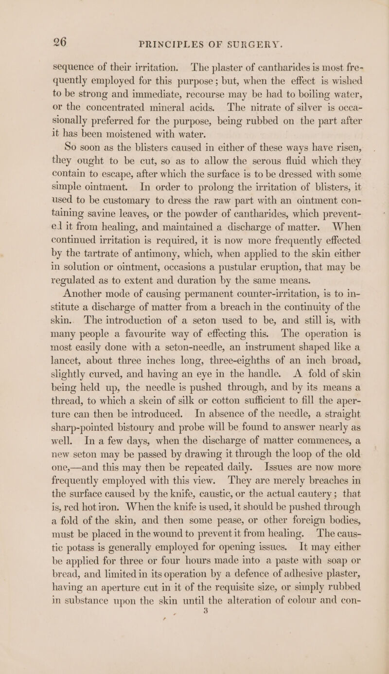 sequence of their irritation. The plaster of cantharides is most fre- quently employed for this purpose; but, when the effect is wished to be strong and immediate, recourse may be had to boiling water, or the concentrated mineral acids. The nitrate of silver is occa- sionally preferred for the purpose, being rubbed on the part after it has been moistened with water. So soon as the blisters caused in either of these ways have risen, they ought to be cut, so as to allow the serous fluid which they contain to escape, after which the surface is to be dressed with some simple ointment. In order to prolong the irritation of blisters, it used to be customary to dress the raw part with an ointment con- taining savine leaves, or the powder of cantharides, which prevent- ed it from healing, and maintained a discharge of matter. When continued irritation is required, it is now more frequently effected by the tartrate of antimony, which, when applied to the skin either in solution or omtment, occasions a pustular eruption, that may be regulated as to extent and duration by the same means. Another mode of causing permanent counter-irritation, is to in- stitute a discharge of matter from a breach in the continuity of the skin.. The introduction of a seton used to be, and still is, with many people a favourite way of effecting this. The operation is most easily done with a seton-needle, an instrument shaped like a lancet, about three inches long, three-eighths of an inch broad, slightly curved, and having an eye in the handle. A fold of skin being held wp, the needle is pushed through, and by its means a thread, to which a skein of silk or cotton sufficient to fill the aper- ture can then be introduced. In absence of the needle, a straight sharp-pointed bistoury and probe will be found to answer nearly as well. Ina few days, when the discharge of matter commences, a new seton may be passed by drawing it through the loop of the old one,—and this may then be repeated daily. Issues are now more frequently employed with this view. They are merely breaches in the surface caused by the knife, caustic, or the actual cautery; that is, red hot iron. When the knife is used, it should be pushed through a fold of the skin, and then some pease, or other foreign bodies, must be placed in the wound to prevent it from healing. The caus- tic potass is generally employed for opening issues. It may either be applied for three or four hours made into a paste with soap or bread, and limited in its operation by a defence of adhesive plaster, having an aperture cut in it of the requisite size, or simply rubbed in substance upon the skin until the alteration of colour and con- 5 ,