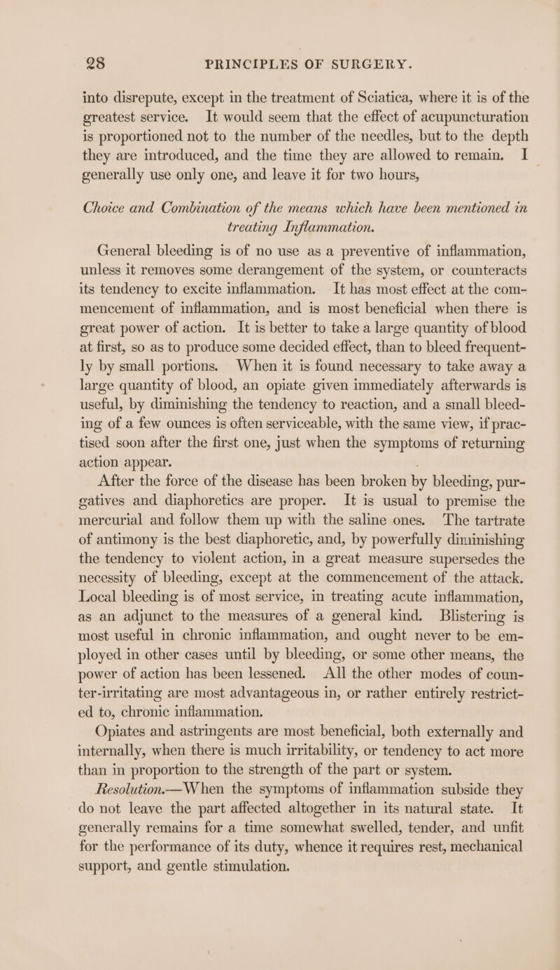 into disrepute, except in the treatment of Sciatica, where it is of the greatest service. It would seem that the effect of acupuncturation is proportioned not to the number of the needles, but to the depth they are introduced, and the time they are allowed to remain. I generally use only one, and leave it for two hours, Choice and Combination of the means which have been mentioned in treating Inflammation. General bleeding is of no use as a preventive of inflammation, unless it removes some derangement of the system, or counteracts its tendency to excite inflammation. It has most effect at the com- mencement of inflammation, and is most beneficial when there is great power of action. It is better to take a large quantity of blood at first, so as to produce some decided effect, than to bleed frequent- ly by small portions. When it is found necessary to take away a large quantity of blood, an opiate given immediately afterwards is useful, by diminishing the tendency to reaction, and a small bleed- ing of a few ounces is often serviceable, with the same view, if prac- tised soon after the first one, just when the symptoms of returning action appear. After the force of the disease has been broken by bleeding, pur- gatives and diaphoretics are proper. It is usual to premise the mercurial and follow them up with the saline ones. The tartrate of antimony is the best diaphoretic, and, by powerfully diminishing the tendency to violent action, in a great measure supersedes the necessity of bleeding, except at the commencement of the attack. Local bleeding is of most service, in treating acute inflammation, as an adjunct to the measures of a general kind. Blistering is most useful in chronic inflammation, and ought never to be em- ployed in other cases until by bleeding, or some other means, the power of action has been lessened. All the other modes of coun- ter-irritating are most advantageous in, or rather entirely restrict- ed to, chronic inflammation. Opiates and astringents are most beneficial, both externally and internally, when there is much irritability, or tendency to act more than in proportion to the strength of the part or system. Resolution—W hen the symptoms of inflammation subside they do not leave the part affected altogether in its natural state. It generally remains for a time somewhat swelled, tender, and unfit for the performance of its duty, whence it requires rest, mechanical support, and gentle stimulation.