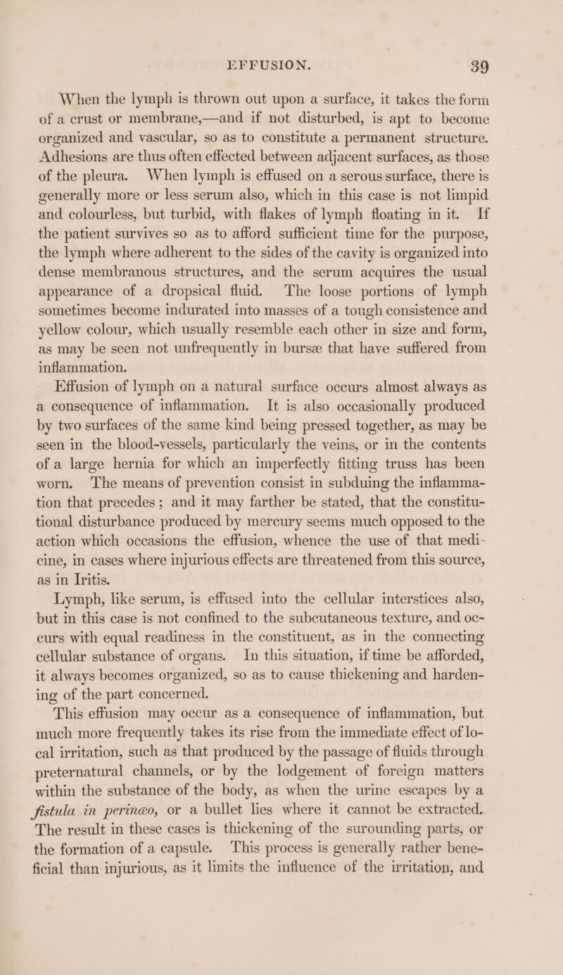 When the lymph is thrown out upon a surface, it takes the form of a crust or membrane,—and if not disturbed, is apt to become organized and vascular, so as to constitute a permanent structure. Adhesions are thus often effected between adjacent surfaces, as those of the pleura. When lymph is effused on a serous surface, there is generally more or less serum also, which in this case is not limpid and colourless, but turbid, with flakes of lymph floating in it. If the patient survives so as to afford sufficient time for the purpose, the lymph where adherent to the sides of the cavity is organized into dense membranous structures, and the serum acquires the usual appearance of a dropsical fluid. The loose portions of lymph sometimes become indurated into masses of a tough consistence and yellow colour, which usually resemble each other in size and form, as may be seen not unfrequently in bursz that have suffered from inflammation. Effusion of lymph on a natural surface occurs almost always as a consequence of inflammation. It is also occasionally produced by two surfaces of the same kind being pressed together, as may be seen in the blood-vessels, particularly the veins, or in the contents of a large hernia for which an imperfectly fitting truss has been worn. ‘The means of prevention consist in subduing the mflamma- tion that precedes; and it may farther be stated, that the constitu- tional disturbance produced by mercury seems much opposed to the action which occasions the effusion, whence the use of that medi- cine, in cases where injurious effects are threatened from this source, as in Iritis. Lymph, like serum, is effused into the cellular interstices also, but in this case is not confined to the subcutaneous texture, and oc- curs with equal readiness in the constituent, as in the connecting cellular substance of organs. In this situation, if time be afforded, it always becomes organized, so as to cause thickening and harden- ing of the part concerned. This effusion may occur as a consequence of inflammation, but much more frequently takes its rise from the immediate effect of lo- cal irritation, such as that produced by the passage of fluids through preternatural channels, or by the lodgement of foreign matters within the substance of the body, as when the urine escapes by a fistula in peringo, or a bullet lies where it cannot be extracted. The result in these cases is thickening of the surounding parts, or the formation of a capsule. This process is generally rather bene- ficial than injurious, as it limits the influence of the irritation, and
