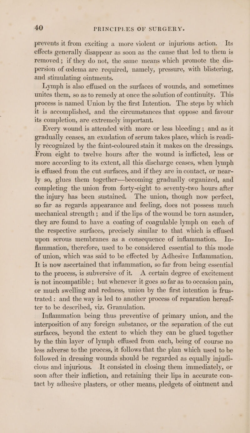 prevents it from exciting a more violent or injurious action. — Its effects generally disappear as soon as the cause that led to them is removed; if they do not, the same means which promote the dis- persion of cedema are required, namely, pressure, with blistering, and stimulating ointments. Lymph is also effused on the surfaces of wounds, and sometimes unites them, so as to remedy at once the solution of continuity. This process is named Union by the first Intention. The steps by which it is accomplished, and the circumstances that oppose and favour its completion, are extremely important. Every wound is attended with more or less bleeding ; and as it gradually ceases, an exudation of serum takes place, which is readi- ly recognized by the faint-coloured stain it makes on the dressings. From eight to twelve hours after the wound is inflicted, less or more according to its extent, all this discharge ceases, when lymph is effused from the cut surfaces, and if they are in contact, or near- ly so, glues them together—becoming gradually organized, and completing the union from forty-eight to seventy-two hours after the injury has been sustained. The union, though now perfect, so far as regards appearance and feeling, does not possess much mechanical strength ; and if the lips of the wound be torn asunder, they are found to have a coating of coagulable lymph on each of the respective surfaces, precisely similar to that which is effused upon serous membranes as a consequence of inflammation. In- flammation, therefore, used to be considered essential to this mode of union, which was said to be effected by Adhesive Inflammation. It is now ascertained that inflammation, so far from being essential to the process, is subversive of it. A certain degree of excitement is not incompatible; but whenever it goes so far as to occasion pain, or much swelling and redness, union by the first intention is frus- trated: and the way is led to another process of reparation hereaf- ter to be described, viz. Granulation. Inflammation being thus preventive of primary union, and the interposition of any foreign substance, or the separation of the cut surfaces, beyond the extent to which they can be glued together by the thin layer of lymph effused from each, being of course no less adverse to the process, it follows that the plan which used to be followed in dressing wounds should be regarded as equally injudi- cious and injurious. -It consisted im closing them immediately, or soon after their infliction, and retaining their lips in accurate con- tact by adhesive plasters, or other means, pledgets of omtment and