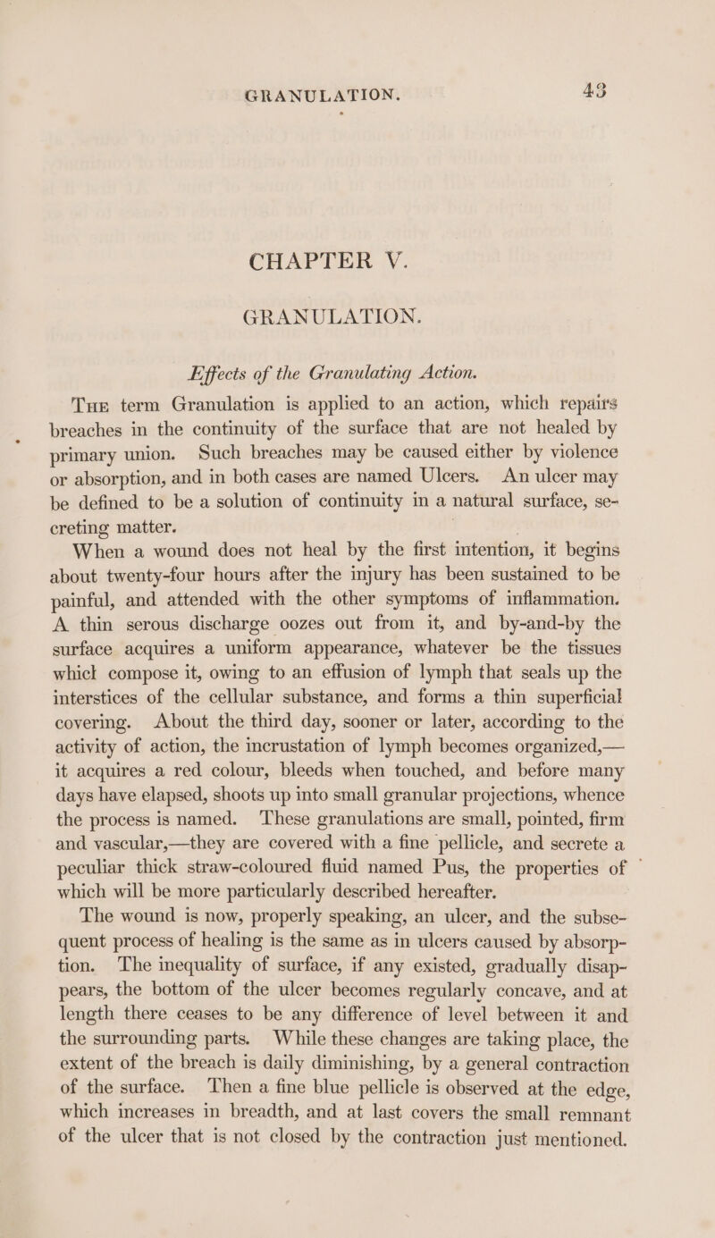 CHAPTER V. GRANULATION. Effects of the Granulating Action. Tur term Granulation is applied to an action, which repau’s breaches in the continuity of the surface that are not healed by primary union. Such breaches may be caused either by violence or absorption, and in both cases are named Ulcers. An ulcer may be defined to be a solution of continuity m a natural surface, se- creting matter. | | When a wound does not heal by the first intention, it begins about twenty-four hours after the injury has been sustained to be painful, and attended with the other symptoms of inflammation. A thin serous discharge oozes out from it, and by-and-by the surface acquires a uniform appearance, whatever be the tissues whicl compose it, owing to an effusion of lymph that seals up the interstices of the cellular substance, and forms a thin superficial covering. About the third day, sooner or later, according to the activity of action, the incrustation of lymph becomes organized,— it acquires a red colour, bleeds when touched, and before many days have elapsed, shoots up into small granular projections, whence the process is named. These granulations are small, pointed, firm and vascular,—they are covered with a fine pellicle, and secrete a peculiar thick straw-coloured fiuid named Pus, the properties of — which will be more particularly described hereafter. The wound is now, properly speaking, an ulcer, and the subse- quent process of healing is the same as in ulcers caused by absorp- tion. The inequality of surface, if any existed, gradually disap- pears, the bottom of the ulcer becomes regularly concave, and at length there ceases to be any difference of level between it and the surrounding parts. While these changes are taking place, the extent of the breach is daily diminishing, by a general contraction of the surface. ‘hen a fine blue pellicle is observed at the edge, which increases in breadth, and at last covers the small remnant of the ulcer that is not closed by the contraction just mentioned.