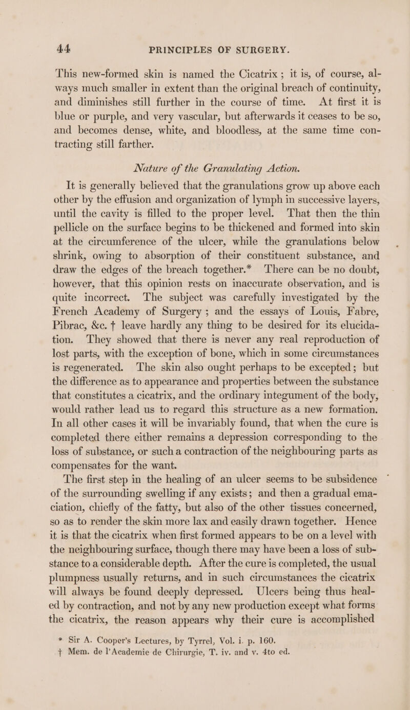 This new-formed skin is named the Cicatrix ; it is, of course, al- ways much smaller in extent than the original breach of continuity, and diminishes still further in the course of time. At first it is blue or purple, and very vascular, but afterwards it ceases to be so, and becomes dense, white, and bloodless, at the same time con- tracting still farther. Nature of the Granulating Action. It is generally believed that the granulations grow up above each other by the effusion and organization of lymph in successive layers, until the cavity is filled to the proper level. That then the thin pellicle on the surface begins to be thickened and formed into skin at the circumference of the ulcer, while the granulations below shrink, owing to absorption of their constituent substance, and draw the edges of the breach together.* There can be no doubt, however, that this opinion rests on inaccurate observation, and is quite incorrect. The subject was carefully investigated by the French Academy of Surgery; and the essays of Louis, Fabre, Pibrac, &amp;c. | leave hardly any thing to be desired for its elucida- tion. They showed that there is never any real reproduction of lost parts, with the exception of bone, which in some circumstances is regenerated. The skin also ought perhaps to be excepted; but the difference as to appearance and properties between the substance that constitutes a cicatrix, and the ordinary integument of the body, would rather lead us to regard this structure as a new formation. In all other cases it will be invariably found, that when the cure is completed there either remains a depression corresponding to the loss of substance, or such a contraction of the neighbouring parts as compensates for the want. The first step in the healing of an ulcer seems to be subsidence of the surrounding swelling if any exists; and then a gradual ema- ciation, chiefly of the fatty, but also of the other tissues concerned, so as to render the skin more lax and easily drawn together. Hence it is that the cicatrix when first formed appears to be on a level with the neighbouring surface, though there may have been a loss of sub- stance to a considerable depth. After the cure is completed, the usual plumpness usually returns, and in such circumstances the cicatrix will always be found deeply depressed. Ulcers being thus heal- ed by contraction, and not by any new production except what forms the cicatrix, the reason appears why their cure is accomplished * Sir A. Cooper’s Lectures, by Tyrrel, Vol. i. p. 160. {+ Mem. de l’Academie de Chirurgie, T. iv. and y. 4to ed.