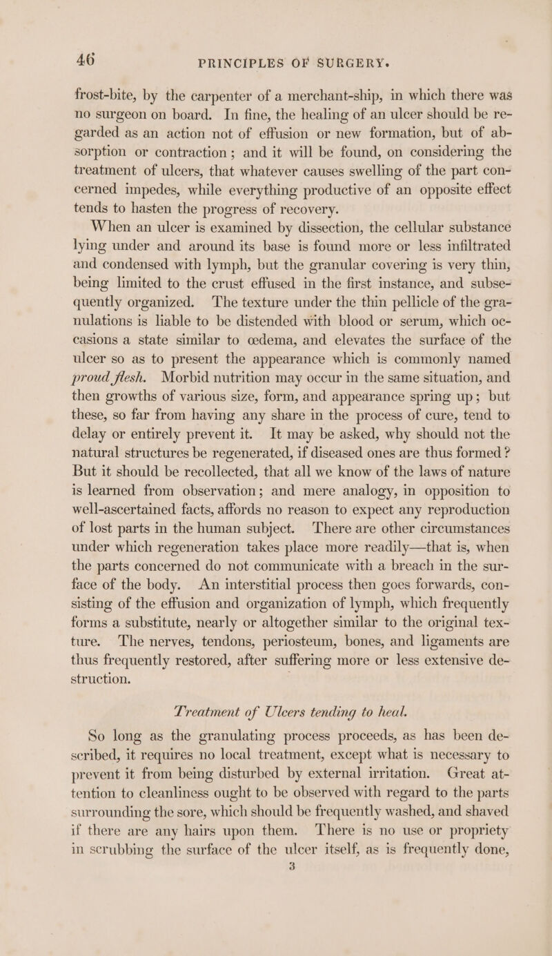 frost-bite, by the carpenter of a merchant-ship, in which there was no surgeon on board. In fine, the healing of an ulcer should be re- garded as an action not of effusion or new formation, but of ab- sorption or contraction; and it will be found, on considering the treatment of ulcers, that whatever causes swelling of the part con- cerned impedes, while everything productive of an opposite effect tends to hasten the progress of recovery. When an ulcer is examined by dissection, the cellular substance lying under and around its base is found more or less infiltrated and condensed with lymph, but the granular covering is very thin, being limited to the crust effused in the first instance, and subse- quently organized. The texture under the thin pellicle of the gra- nulations is liable to be distended with blood or serum, which oc- casions a state similar to cedema, and elevates the surface of the ulcer so as to present the appearance which is commonly named proud flesh. Morbid nutrition may occur in the same situation, and then growths of various size, form, and appearance spring up; but these, so far from having any share in the process of cure, tend to delay or entirely prevent it. It may be asked, why should not the natural structures be regenerated, if diseased ones are thus formed ? But it should be recollected, that all we know of the laws of nature is learned from observation; and mere analogy, in opposition to well-ascertained facts, affords no reason to expect any reproduction of lost parts in the human subject. ‘There are other circumstances under which regeneration takes place more readily—that is, when the parts concerned do not communicate with a breach in the sur- face of the body. An interstitial process then goes forwards, con- sisting of the effusion and organization of lymph, which frequently forms a substitute, nearly or altogether similar to the original tex- ture. The nerves, tendons, periosteum, bones, and ligaments are thus frequently restored, after suffering more or less extensive de- struction. Treatment of Ulcers tending to heal. So long as the granulating process proceeds, as has been de- scribed, it requires no local treatment, except what is necessary to prevent it from being disturbed by external irritation. Great at- tention to cleanliness ought to be observed with regard to the parts surrounding the sore, which should be frequently washed, and shaved if there are any hairs upon them. There 1s no use or propriety in scrubbing the surface of the ulcer itself, as is frequently done, 3