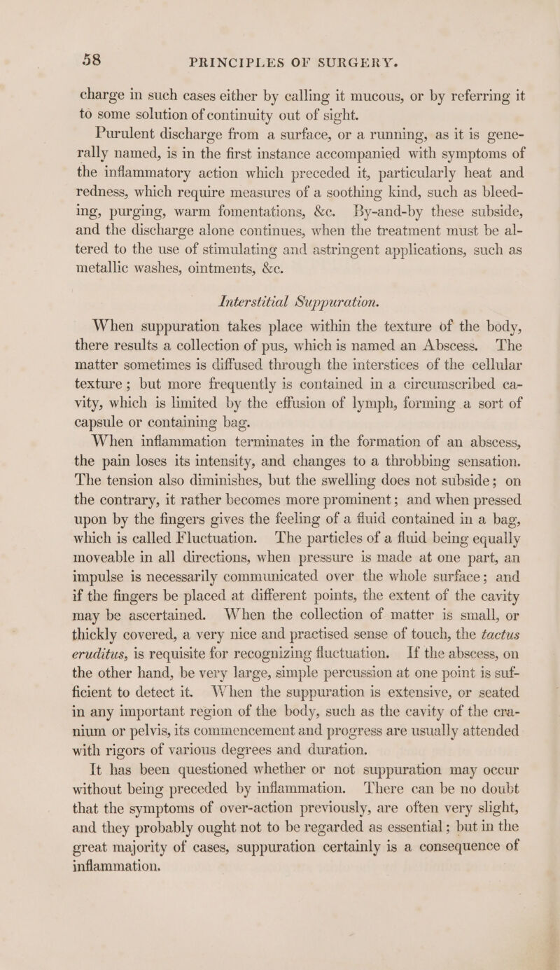 charge in such cases either by calling it mucous, or by referring it to some solution of continuity out of sight. Purulent discharge from a surface, or a running, as it is gene- rally named, is in the first instance accompanied with symptoms of the inflammatory action which preceded it, particularly heat and redness, which require measures of a soothing kind, such as bleed- ing, purging, warm fomentations, &amp;c. By-and-by these subside, and the discharge alone continues, when the treatment must be al- tered to the use of stimulating and astringent applications, such as metallic washes, ointments, &amp;c. Interstitial Suppuration. When suppuration takes place within the texture of the body, there results a collection of pus, which is named an Abscess. The matter sometimes is diffused through the interstices of the cellular texture ; but more frequently is contained in a circumscribed ca- vity, which is limited by the effusion of lymph, forming a sort of capsule or containing bag. When inflammation terminates in the formation of an abscess, the pain loses its intensity, and changes to a throbbing sensation. The tension also diminishes, but the swelling does not subside; on the contrary, it rather becomes more prominent; and when pressed upon by the fingers gives the feeling of a fluid contained in a bag, which is called Fluctuation. The particles of a fluid being equally moveable in all directions, when pressure is made at one part, an impulse is necessarily communicated over the whole surface; and if the fingers be placed at different points, the extent of the cavity may be ascertained. When the collection of matter is small, or thickly covered, a very nice and practised sense of touch, the ¢actus eruditus, is requisite for recognizing fluctuation. If the abscess, on the other hand, be very large, simple percussion at one point is suf- ficient to detect it. When the suppuration is extensive, or seated in any important region of the body, such as the cavity of the cra- nium or pelvis, its commencement and progress are usually attended with rigors of various degrees and duration. It has been questioned whether or not suppuration may occur without being preceded by inflammation. There can be no doubt that the symptoms of over-action previously, are often very slight, and they probably ought not to be regarded as essential ; but in the great majority of cases, suppuration certainly is a consequence of inflammation.